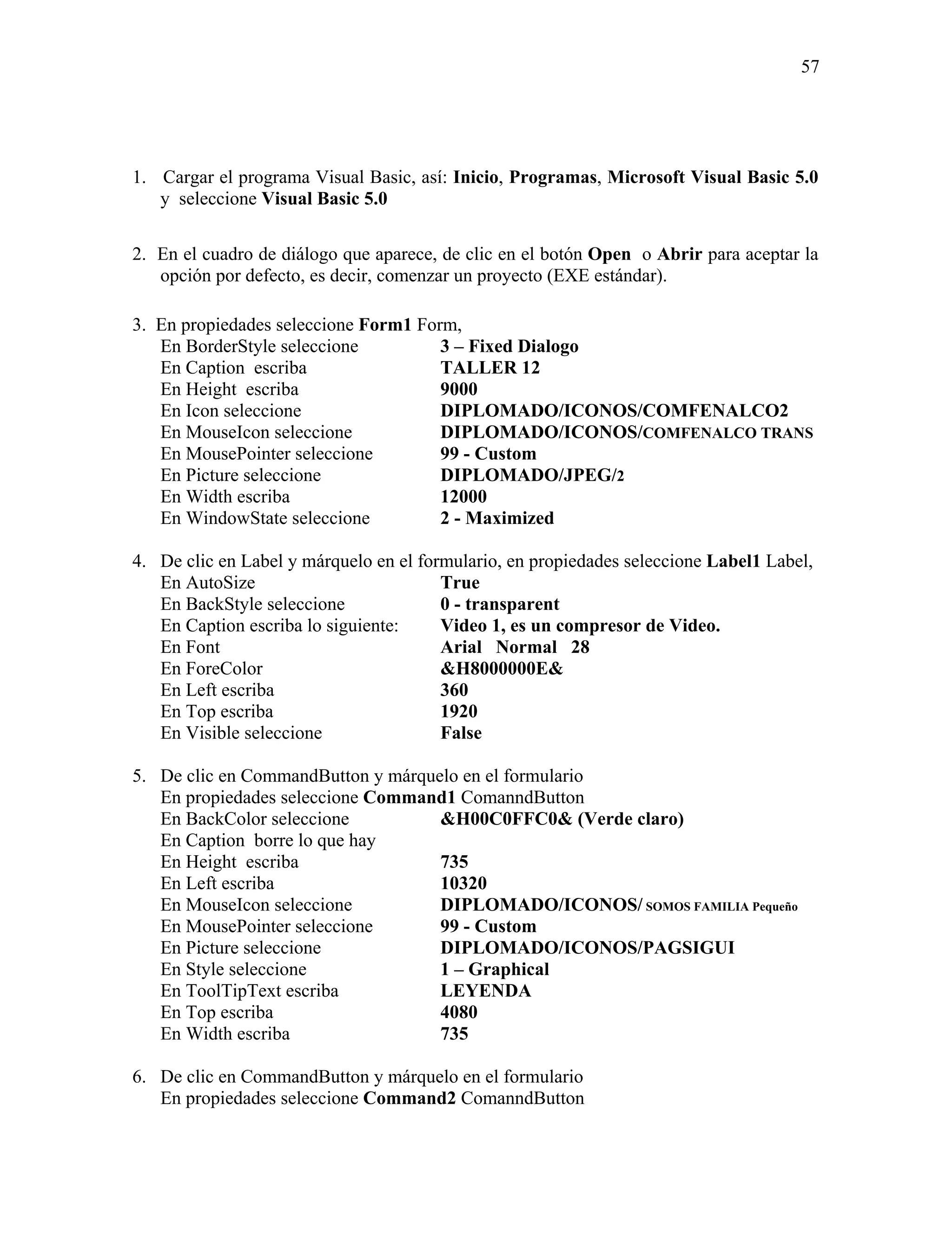 57




1. Cargar el programa Visual Basic, así: Inicio, Programas, Microsoft Visual Basic 5.0
   y seleccione Visual Basic 5.0

2. En el cuadro de diálogo que aparece, de clic en el botón Open o Abrir para aceptar la
   opción por defecto, es decir, comenzar un proyecto (EXE estándar).

3. En propiedades seleccione Form1 Form,
   En BorderStyle seleccione          3 – Fixed Dialogo
   En Caption escriba                 TALLER 12
   En Height escriba                  9000
   En Icon seleccione                 DIPLOMADO/ICONOS/COMFENALCO2
   En MouseIcon seleccione            DIPLOMADO/ICONOS/COMFENALCO TRANS
   En MousePointer seleccione         99 - Custom
   En Picture seleccione              DIPLOMADO/JPEG/2
   En Width escriba                   12000
   En WindowState seleccione          2 - Maximized

4. De clic en Label y márquelo en el formulario, en propiedades seleccione Label1 Label,
   En AutoSize                          True
   En BackStyle seleccione              0 - transparent
   En Caption escriba lo siguiente:     Video 1, es un compresor de Video.
   En Font                              Arial Normal 28
   En ForeColor                         &H8000000E&
   En Left escriba                      360
   En Top escriba                       1920
   En Visible seleccione                False

5. De clic en CommandButton y márquelo en el formulario
   En propiedades seleccione Command1 ComanndButton
   En BackColor seleccione          &H00C0FFC0& (Verde claro)
   En Caption borre lo que hay
   En Height escriba                735
   En Left escriba                  10320
   En MouseIcon seleccione          DIPLOMADO/ICONOS/ SOMOS FAMILIA Pequeño
   En MousePointer seleccione       99 - Custom
   En Picture seleccione            DIPLOMADO/ICONOS/PAGSIGUI
   En Style seleccione              1 – Graphical
   En ToolTipText escriba           LEYENDA
   En Top escriba                   4080
   En Width escriba                 735

6. De clic en CommandButton y márquelo en el formulario
   En propiedades seleccione Command2 ComanndButton
 
