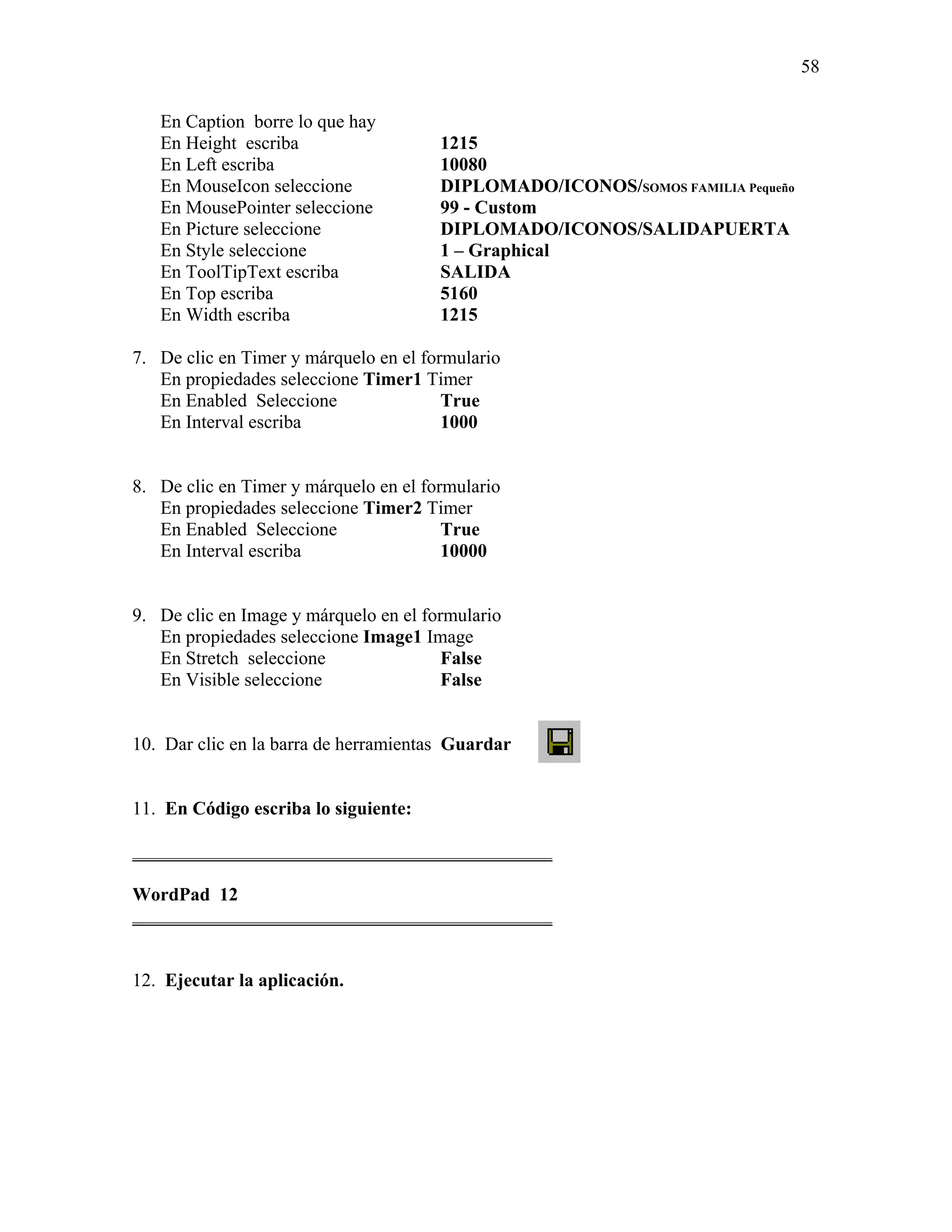58

   En Caption borre lo que hay
   En Height escriba                   1215
   En Left escriba                     10080
   En MouseIcon seleccione             DIPLOMADO/ICONOS/SOMOS FAMILIA Pequeño
   En MousePointer seleccione          99 - Custom
   En Picture seleccione               DIPLOMADO/ICONOS/SALIDAPUERTA
   En Style seleccione                 1 – Graphical
   En ToolTipText escriba              SALIDA
   En Top escriba                      5160
   En Width escriba                    1215

7. De clic en Timer y márquelo en el formulario
   En propiedades seleccione Timer1 Timer
   En Enabled Seleccione                True
   En Interval escriba                  1000


8. De clic en Timer y márquelo en el formulario
   En propiedades seleccione Timer2 Timer
   En Enabled Seleccione                True
   En Interval escriba                  10000


9. De clic en Image y márquelo en el formulario
   En propiedades seleccione Image1 Image
   En Stretch seleccione                False
   En Visible seleccione                False


10. Dar clic en la barra de herramientas Guardar


11. En Código escriba lo siguiente:

_____________________________________________

WordPad 12
_____________________________________________


12. Ejecutar la aplicación.
 