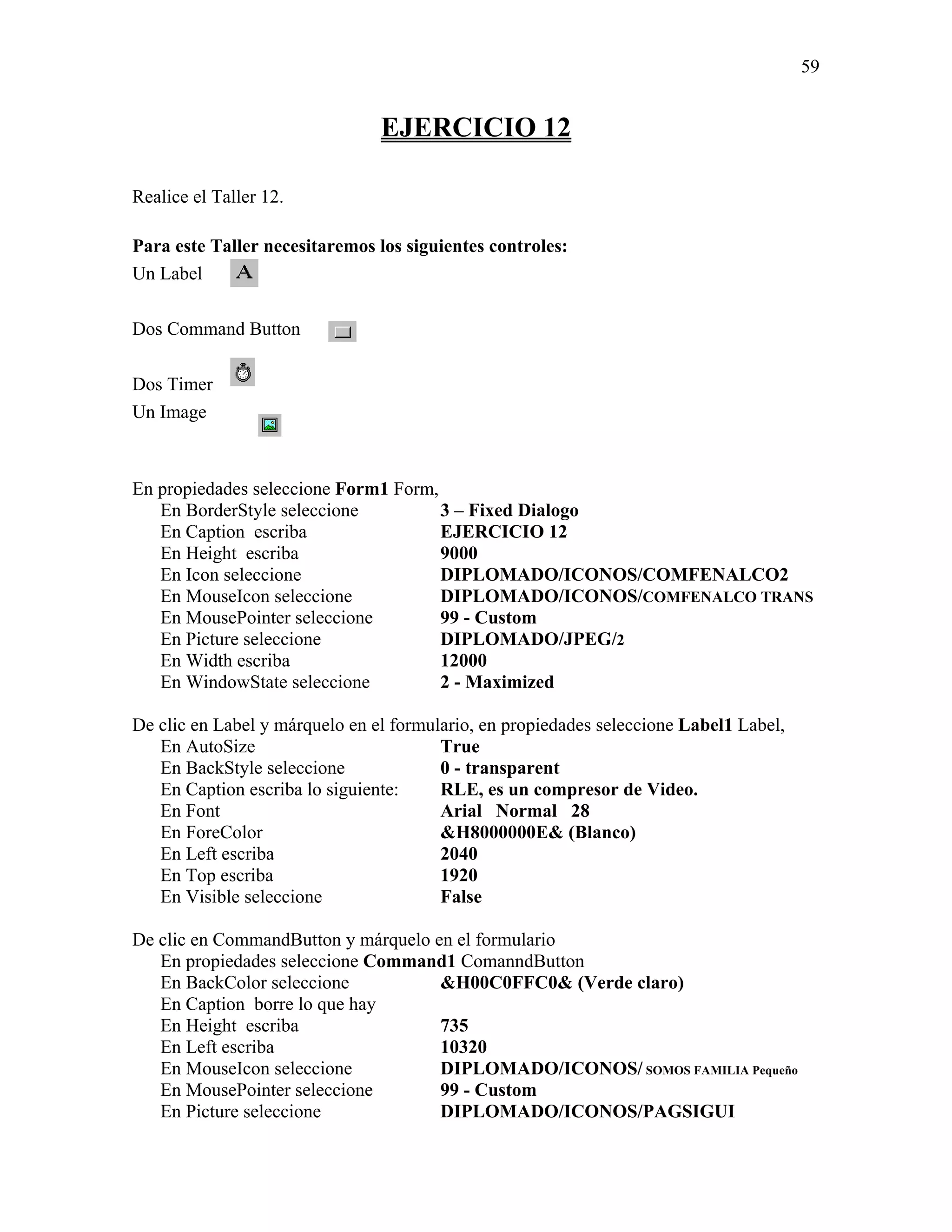 59


                                EJERCICIO 12

Realice el Taller 12.

Para este Taller necesitaremos los siguientes controles:
Un Label

Dos Command Button

Dos Timer
Un Image



En propiedades seleccione Form1 Form,
   En BorderStyle seleccione          3 – Fixed Dialogo
   En Caption escriba                 EJERCICIO 12
   En Height escriba                  9000
   En Icon seleccione                 DIPLOMADO/ICONOS/COMFENALCO2
   En MouseIcon seleccione            DIPLOMADO/ICONOS/COMFENALCO TRANS
   En MousePointer seleccione         99 - Custom
   En Picture seleccione              DIPLOMADO/JPEG/2
   En Width escriba                   12000
   En WindowState seleccione          2 - Maximized

De clic en Label y márquelo en el formulario, en propiedades seleccione Label1 Label,
   En AutoSize                          True
   En BackStyle seleccione              0 - transparent
   En Caption escriba lo siguiente:     RLE, es un compresor de Video.
   En Font                              Arial Normal 28
   En ForeColor                         &H8000000E& (Blanco)
   En Left escriba                      2040
   En Top escriba                       1920
   En Visible seleccione                False

De clic en CommandButton y márquelo en el formulario
   En propiedades seleccione Command1 ComanndButton
   En BackColor seleccione           &H00C0FFC0& (Verde claro)
   En Caption borre lo que hay
   En Height escriba                 735
   En Left escriba                   10320
   En MouseIcon seleccione           DIPLOMADO/ICONOS/ SOMOS FAMILIA Pequeño
   En MousePointer seleccione        99 - Custom
   En Picture seleccione             DIPLOMADO/ICONOS/PAGSIGUI
 