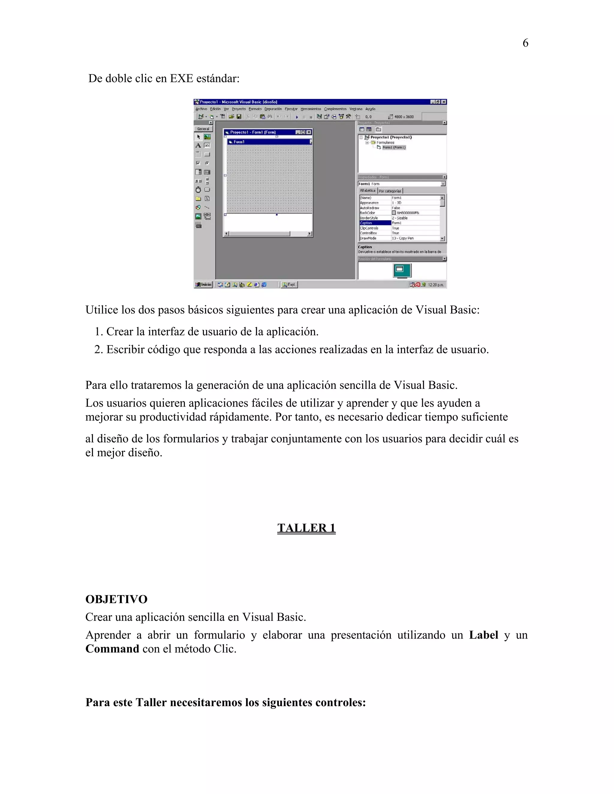 6

De doble clic en EXE estándar:




Utilice los dos pasos básicos siguientes para crear una aplicación de Visual Basic:
 1. Crear la interfaz de usuario de la aplicación.
 2. Escribir código que responda a las acciones realizadas en la interfaz de usuario.

Para ello trataremos la generación de una aplicación sencilla de Visual Basic.
Los usuarios quieren aplicaciones fáciles de utilizar y aprender y que les ayuden a
mejorar su productividad rápidamente. Por tanto, es necesario dedicar tiempo suficiente
al diseño de los formularios y trabajar conjuntamente con los usuarios para decidir cuál es
el mejor diseño.




                                        TALLER 1




OBJETIVO
Crear una aplicación sencilla en Visual Basic.
Aprender a abrir un formulario y elaborar una presentación utilizando un Label y un
Command con el método Clic.



Para este Taller necesitaremos los siguientes controles:
 