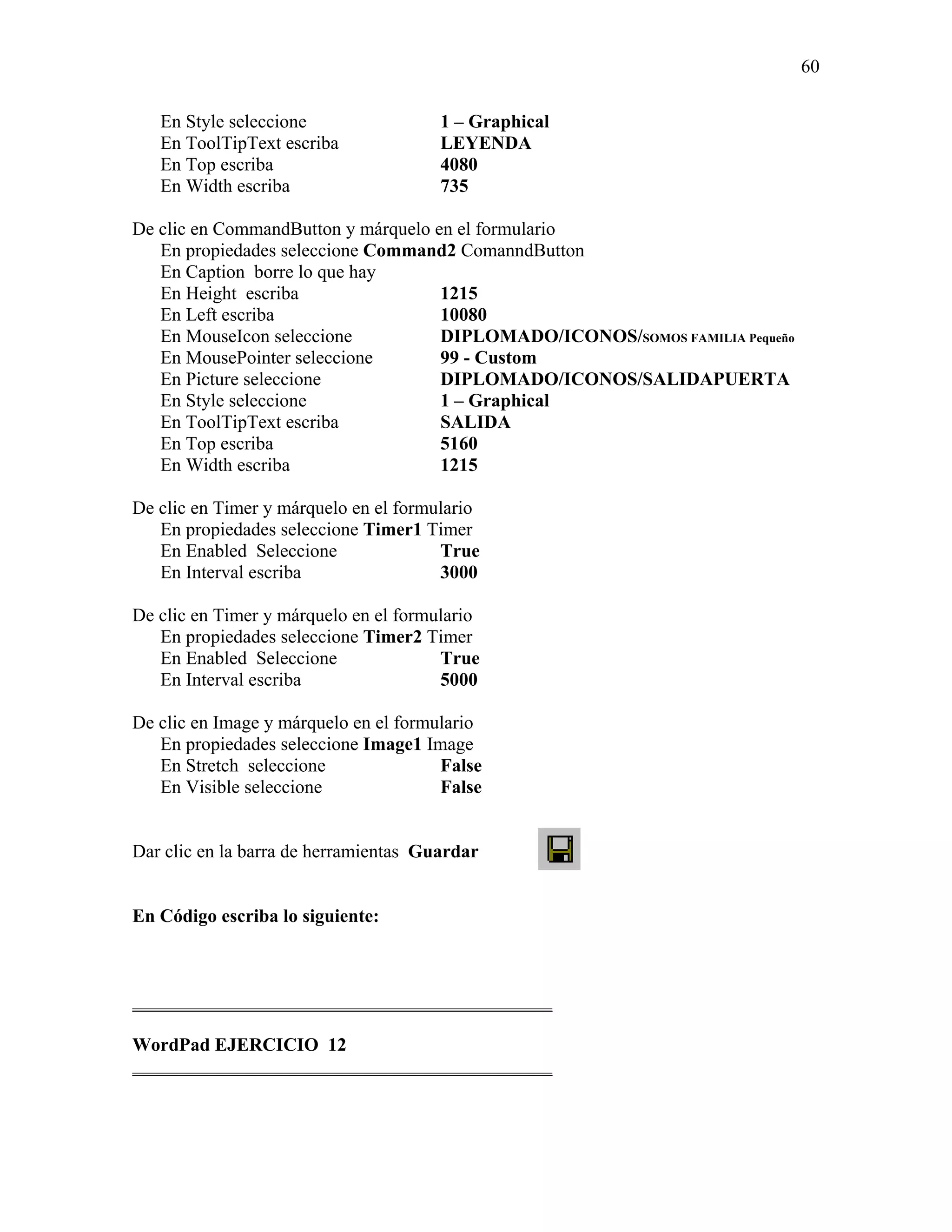 60

   En Style seleccione                 1 – Graphical
   En ToolTipText escriba              LEYENDA
   En Top escriba                      4080
   En Width escriba                    735

De clic en CommandButton y márquelo en el formulario
   En propiedades seleccione Command2 ComanndButton
   En Caption borre lo que hay
   En Height escriba                 1215
   En Left escriba                   10080
   En MouseIcon seleccione           DIPLOMADO/ICONOS/SOMOS FAMILIA Pequeño
   En MousePointer seleccione        99 - Custom
   En Picture seleccione             DIPLOMADO/ICONOS/SALIDAPUERTA
   En Style seleccione               1 – Graphical
   En ToolTipText escriba            SALIDA
   En Top escriba                    5160
   En Width escriba                  1215

De clic en Timer y márquelo en el formulario
   En propiedades seleccione Timer1 Timer
   En Enabled Seleccione               True
   En Interval escriba                 3000

De clic en Timer y márquelo en el formulario
   En propiedades seleccione Timer2 Timer
   En Enabled Seleccione               True
   En Interval escriba                 5000

De clic en Image y márquelo en el formulario
   En propiedades seleccione Image1 Image
   En Stretch seleccione               False
   En Visible seleccione               False


Dar clic en la barra de herramientas Guardar


En Código escriba lo siguiente:



_____________________________________________

WordPad EJERCICIO 12
_____________________________________________
 
