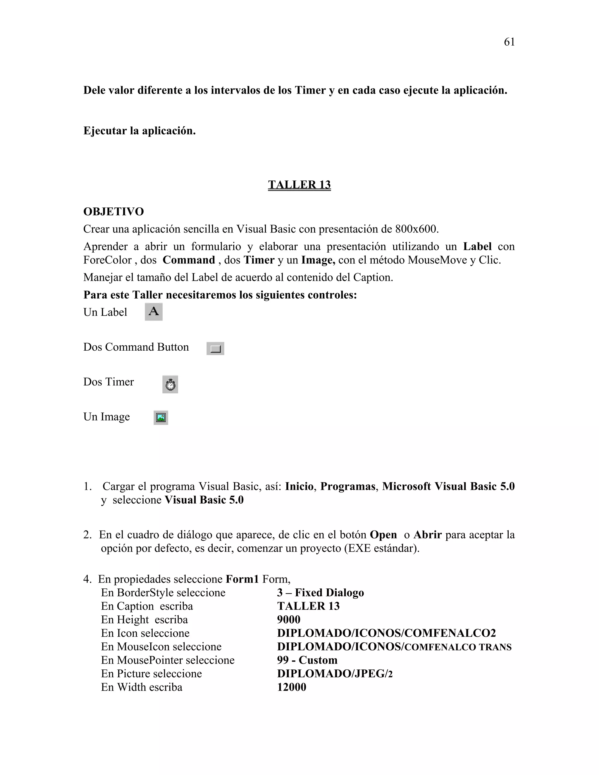 61



Dele valor diferente a los intervalos de los Timer y en cada caso ejecute la aplicación.


Ejecutar la aplicación.



                                      TALLER 13

OBJETIVO
Crear una aplicación sencilla en Visual Basic con presentación de 800x600.
Aprender a abrir un formulario y elaborar una presentación utilizando un Label con
ForeColor , dos Command , dos Timer y un Image, con el método MouseMove y Clic.
Manejar el tamaño del Label de acuerdo al contenido del Caption.
Para este Taller necesitaremos los siguientes controles:
Un Label

Dos Command Button

Dos Timer

Un Image




1. Cargar el programa Visual Basic, así: Inicio, Programas, Microsoft Visual Basic 5.0
   y seleccione Visual Basic 5.0

2. En el cuadro de diálogo que aparece, de clic en el botón Open o Abrir para aceptar la
   opción por defecto, es decir, comenzar un proyecto (EXE estándar).

4. En propiedades seleccione Form1 Form,
   En BorderStyle seleccione          3 – Fixed Dialogo
   En Caption escriba                 TALLER 13
   En Height escriba                  9000
   En Icon seleccione                 DIPLOMADO/ICONOS/COMFENALCO2
   En MouseIcon seleccione            DIPLOMADO/ICONOS/COMFENALCO TRANS
   En MousePointer seleccione         99 - Custom
   En Picture seleccione              DIPLOMADO/JPEG/2
   En Width escriba                   12000
 