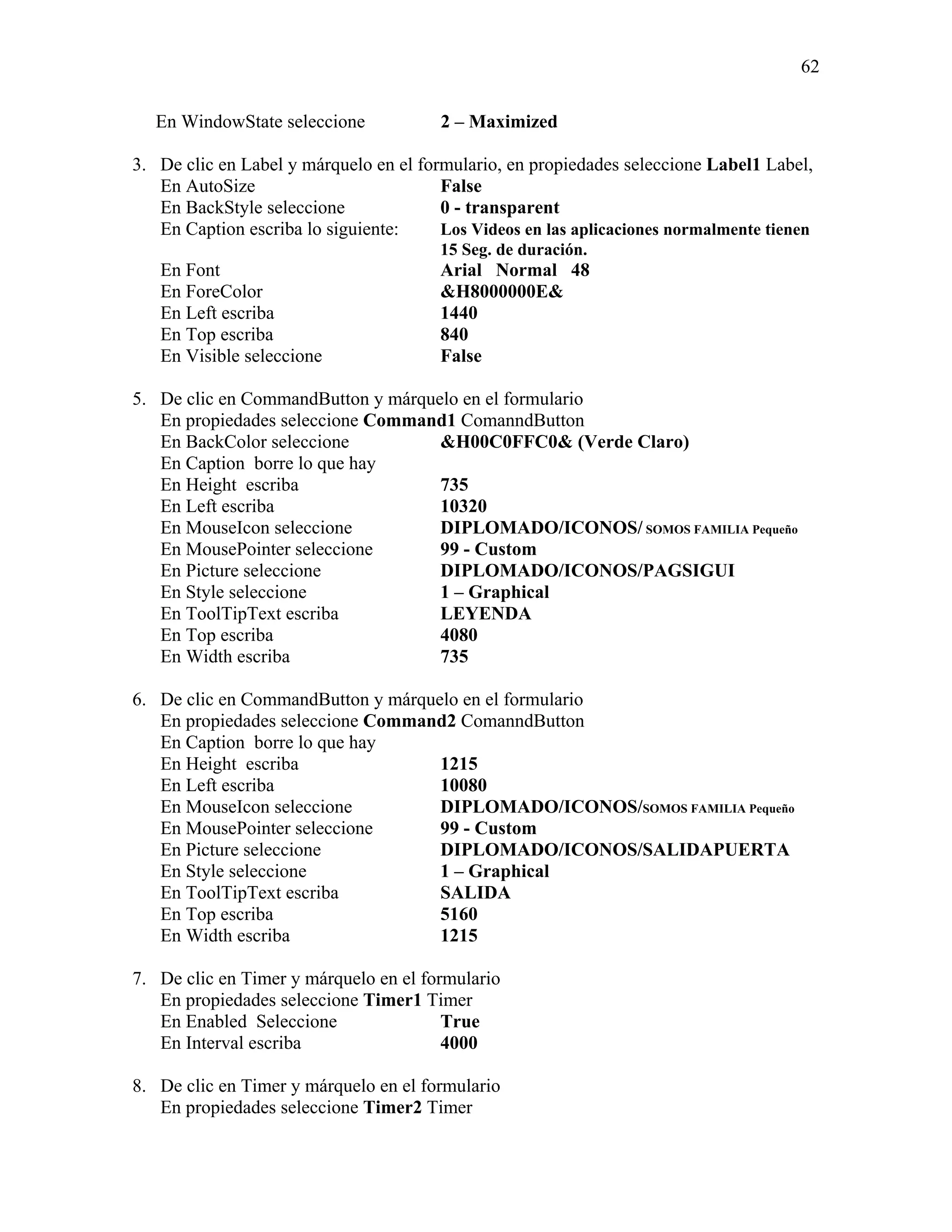 62

   En WindowState seleccione            2 – Maximized

3. De clic en Label y márquelo en el formulario, en propiedades seleccione Label1 Label,
   En AutoSize                          False
   En BackStyle seleccione              0 - transparent
   En Caption escriba lo siguiente:     Los Videos en las aplicaciones normalmente tienen
                                        15 Seg. de duración.
   En Font                              Arial Normal 48
   En ForeColor                         &H8000000E&
   En Left escriba                      1440
   En Top escriba                       840
   En Visible seleccione                False

5. De clic en CommandButton y márquelo en el formulario
   En propiedades seleccione Command1 ComanndButton
   En BackColor seleccione          &H00C0FFC0& (Verde Claro)
   En Caption borre lo que hay
   En Height escriba                735
   En Left escriba                  10320
   En MouseIcon seleccione          DIPLOMADO/ICONOS/ SOMOS FAMILIA Pequeño
   En MousePointer seleccione       99 - Custom
   En Picture seleccione            DIPLOMADO/ICONOS/PAGSIGUI
   En Style seleccione              1 – Graphical
   En ToolTipText escriba           LEYENDA
   En Top escriba                   4080
   En Width escriba                 735

6. De clic en CommandButton y márquelo en el formulario
   En propiedades seleccione Command2 ComanndButton
   En Caption borre lo que hay
   En Height escriba                1215
   En Left escriba                  10080
   En MouseIcon seleccione          DIPLOMADO/ICONOS/SOMOS FAMILIA Pequeño
   En MousePointer seleccione       99 - Custom
   En Picture seleccione            DIPLOMADO/ICONOS/SALIDAPUERTA
   En Style seleccione              1 – Graphical
   En ToolTipText escriba           SALIDA
   En Top escriba                   5160
   En Width escriba                 1215

7. De clic en Timer y márquelo en el formulario
   En propiedades seleccione Timer1 Timer
   En Enabled Seleccione                True
   En Interval escriba                  4000

8. De clic en Timer y márquelo en el formulario
   En propiedades seleccione Timer2 Timer
 