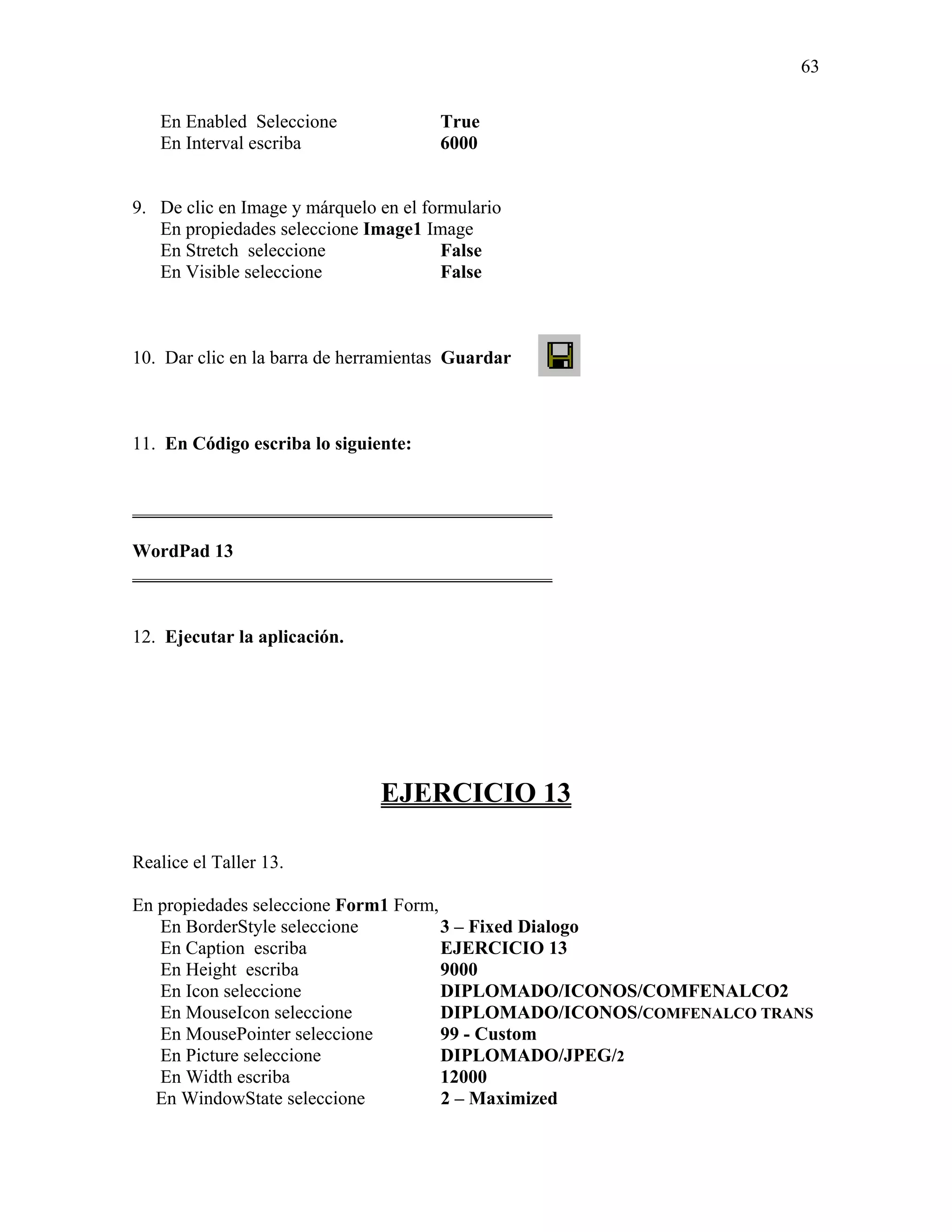 63

   En Enabled Seleccione               True
   En Interval escriba                 6000


9. De clic en Image y márquelo en el formulario
   En propiedades seleccione Image1 Image
   En Stretch seleccione                False
   En Visible seleccione                False



10. Dar clic en la barra de herramientas Guardar



11. En Código escriba lo siguiente:


_____________________________________________

WordPad 13
_____________________________________________


12. Ejecutar la aplicación.




                               EJERCICIO 13

Realice el Taller 13.

En propiedades seleccione Form1 Form,
   En BorderStyle seleccione          3 – Fixed Dialogo
   En Caption escriba                 EJERCICIO 13
   En Height escriba                  9000
   En Icon seleccione                 DIPLOMADO/ICONOS/COMFENALCO2
   En MouseIcon seleccione            DIPLOMADO/ICONOS/COMFENALCO TRANS
   En MousePointer seleccione         99 - Custom
   En Picture seleccione              DIPLOMADO/JPEG/2
   En Width escriba                   12000
   En WindowState seleccione          2 – Maximized
 