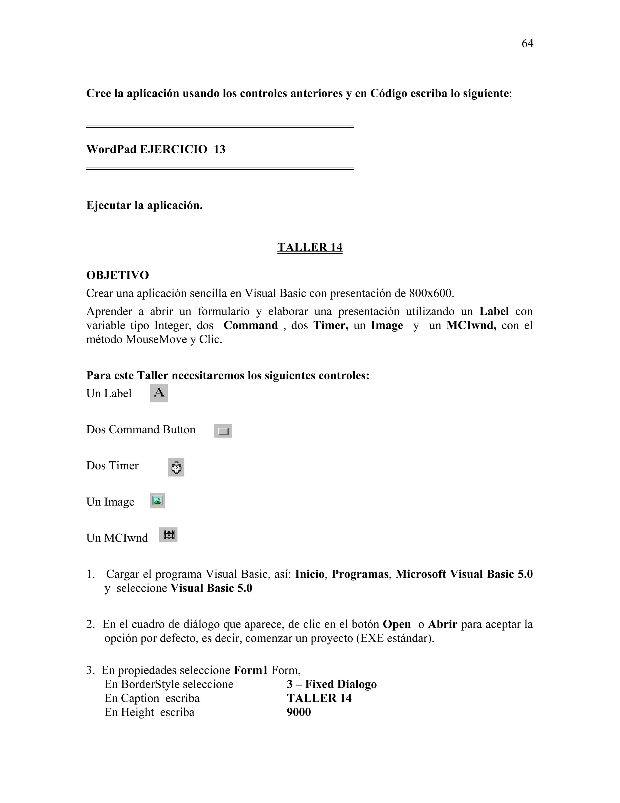 64



Cree la aplicación usando los controles anteriores y en Código escriba lo siguiente:

____________________________________________

WordPad EJERCICIO 13
____________________________________________


Ejecutar la aplicación.


                                     TALLER 14

OBJETIVO
Crear una aplicación sencilla en Visual Basic con presentación de 800x600.
Aprender a abrir un formulario y elaborar una presentación utilizando un Label con
variable tipo Integer, dos Command , dos Timer, un Image y un MCIwnd, con el
método MouseMove y Clic.

Para este Taller necesitaremos los siguientes controles:
Un Label

Dos Command Button

Dos Timer

Un Image

Un MCIwnd

1. Cargar el programa Visual Basic, así: Inicio, Programas, Microsoft Visual Basic 5.0
   y seleccione Visual Basic 5.0

2. En el cuadro de diálogo que aparece, de clic en el botón Open o Abrir para aceptar la
   opción por defecto, es decir, comenzar un proyecto (EXE estándar).

3. En propiedades seleccione Form1 Form,
   En BorderStyle seleccione          3 – Fixed Dialogo
   En Caption escriba                 TALLER 14
   En Height escriba                  9000
 