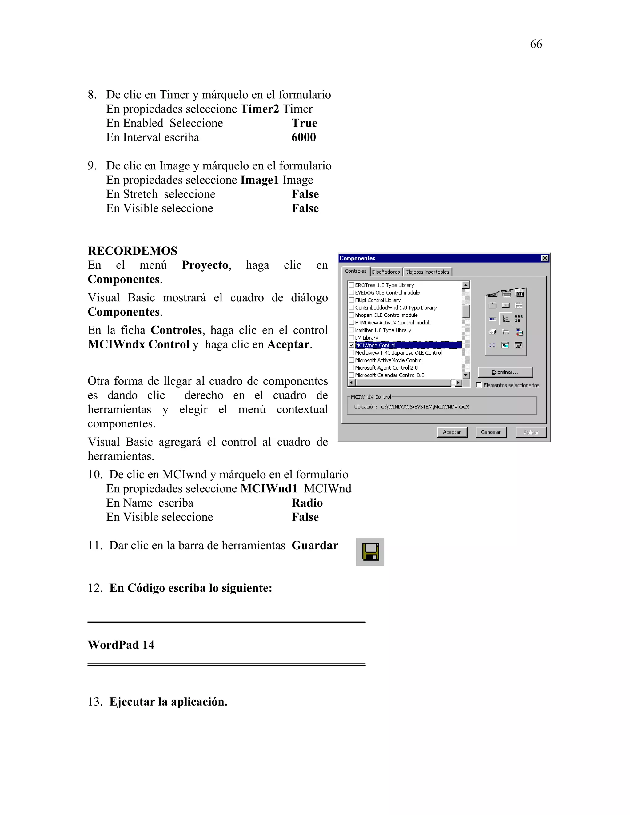 66



8. De clic en Timer y márquelo en el formulario
   En propiedades seleccione Timer2 Timer
   En Enabled Seleccione                True
   En Interval escriba                  6000

9. De clic en Image y márquelo en el formulario
   En propiedades seleccione Image1 Image
   En Stretch seleccione                False
   En Visible seleccione                False


RECORDEMOS
En el menú Proyecto, haga clic en
Componentes.
Visual Basic mostrará el cuadro de diálogo
Componentes.
En la ficha Controles, haga clic en el control
MCIWndx Control y haga clic en Aceptar.

Otra forma de llegar al cuadro de componentes
es dando clic       derecho en el cuadro de
herramientas y elegir el menú contextual
componentes.
Visual Basic agregará el control al cuadro de
herramientas.
10. De clic en MCIwnd y márquelo en el formulario
    En propiedades seleccione MCIWnd1 MCIWnd
    En Name escriba                   Radio
    En Visible seleccione             False

11. Dar clic en la barra de herramientas Guardar


12. En Código escriba lo siguiente:

_____________________________________________

WordPad 14
_____________________________________________


13. Ejecutar la aplicación.
 