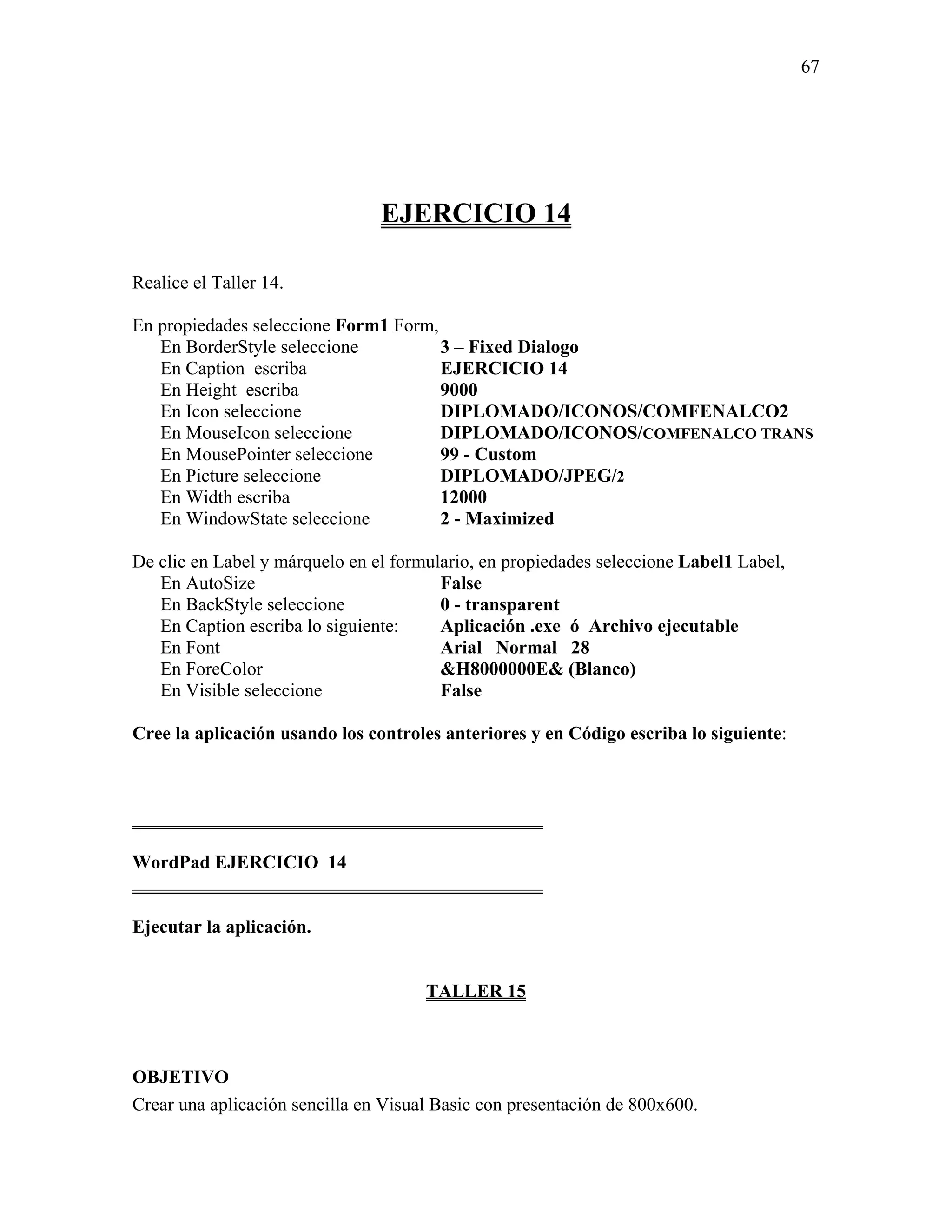 67




                                EJERCICIO 14

Realice el Taller 14.

En propiedades seleccione Form1 Form,
   En BorderStyle seleccione          3 – Fixed Dialogo
   En Caption escriba                 EJERCICIO 14
   En Height escriba                  9000
   En Icon seleccione                 DIPLOMADO/ICONOS/COMFENALCO2
   En MouseIcon seleccione            DIPLOMADO/ICONOS/COMFENALCO TRANS
   En MousePointer seleccione         99 - Custom
   En Picture seleccione              DIPLOMADO/JPEG/2
   En Width escriba                   12000
   En WindowState seleccione          2 - Maximized

De clic en Label y márquelo en el formulario, en propiedades seleccione Label1 Label,
   En AutoSize                          False
   En BackStyle seleccione              0 - transparent
   En Caption escriba lo siguiente:     Aplicación .exe ó Archivo ejecutable
   En Font                              Arial Normal 28
   En ForeColor                         &H8000000E& (Blanco)
   En Visible seleccione                False

Cree la aplicación usando los controles anteriores y en Código escriba lo siguiente:



____________________________________________

WordPad EJERCICIO 14
____________________________________________

Ejecutar la aplicación.


                                      TALLER 15



OBJETIVO
Crear una aplicación sencilla en Visual Basic con presentación de 800x600.
 