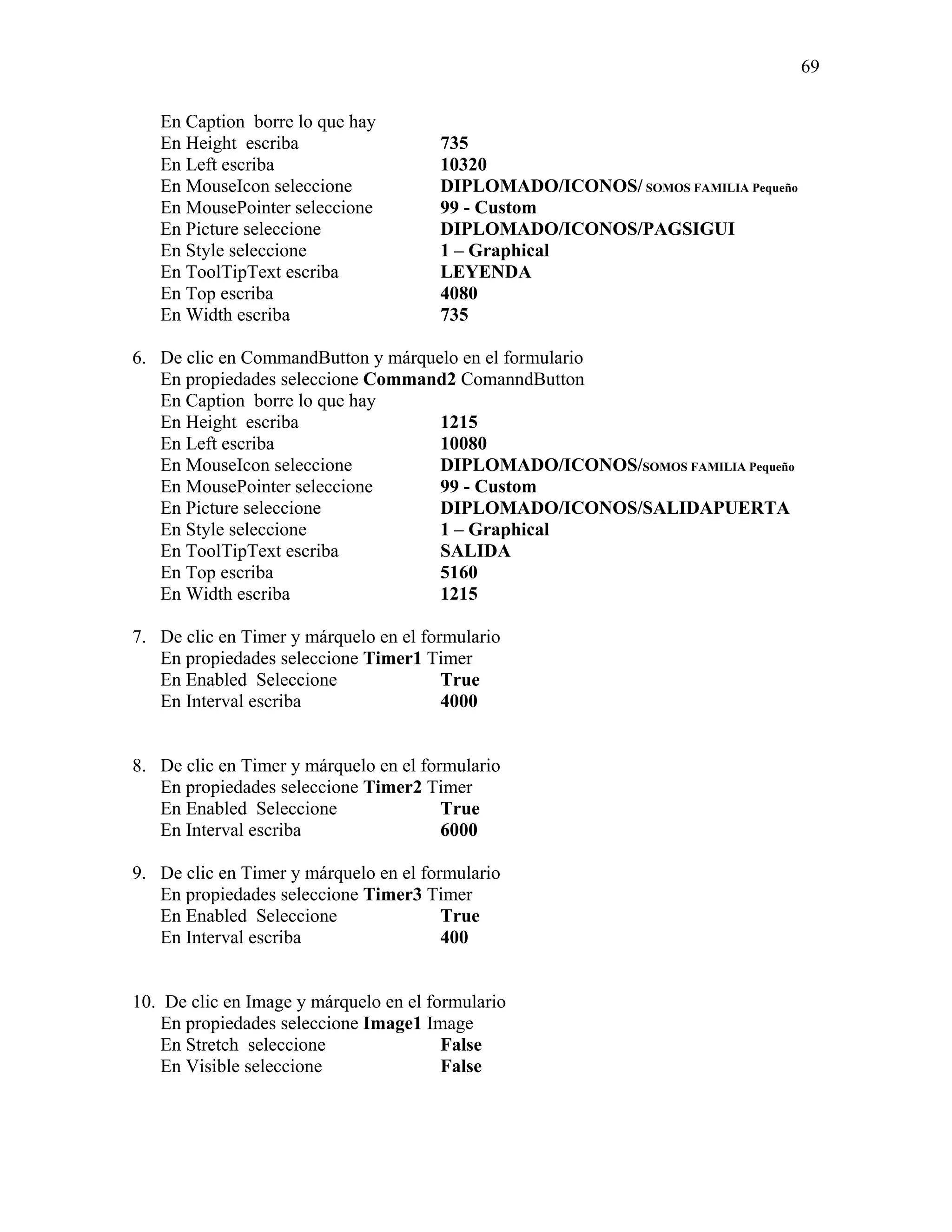 69

   En Caption borre lo que hay
   En Height escriba                   735
   En Left escriba                     10320
   En MouseIcon seleccione             DIPLOMADO/ICONOS/ SOMOS FAMILIA Pequeño
   En MousePointer seleccione          99 - Custom
   En Picture seleccione               DIPLOMADO/ICONOS/PAGSIGUI
   En Style seleccione                 1 – Graphical
   En ToolTipText escriba              LEYENDA
   En Top escriba                      4080
   En Width escriba                    735

6. De clic en CommandButton y márquelo en el formulario
   En propiedades seleccione Command2 ComanndButton
   En Caption borre lo que hay
   En Height escriba                1215
   En Left escriba                  10080
   En MouseIcon seleccione          DIPLOMADO/ICONOS/SOMOS FAMILIA Pequeño
   En MousePointer seleccione       99 - Custom
   En Picture seleccione            DIPLOMADO/ICONOS/SALIDAPUERTA
   En Style seleccione              1 – Graphical
   En ToolTipText escriba           SALIDA
   En Top escriba                   5160
   En Width escriba                 1215

7. De clic en Timer y márquelo en el formulario
   En propiedades seleccione Timer1 Timer
   En Enabled Seleccione                True
   En Interval escriba                  4000


8. De clic en Timer y márquelo en el formulario
   En propiedades seleccione Timer2 Timer
   En Enabled Seleccione                True
   En Interval escriba                  6000

9. De clic en Timer y márquelo en el formulario
   En propiedades seleccione Timer3 Timer
   En Enabled Seleccione                True
   En Interval escriba                  400


10. De clic en Image y márquelo en el formulario
   En propiedades seleccione Image1 Image
   En Stretch seleccione                False
   En Visible seleccione                False
 