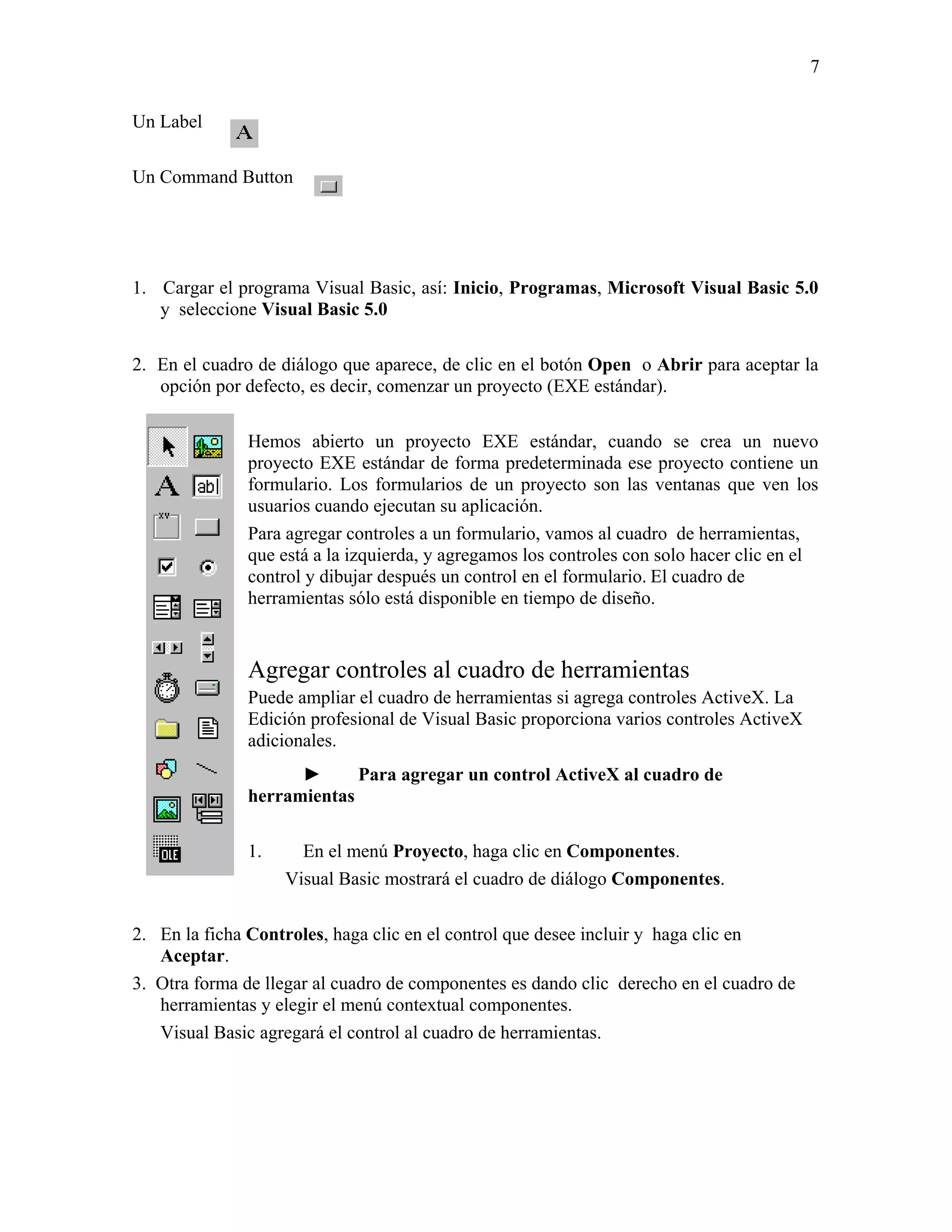7

Un Label

Un Command Button




1. Cargar el programa Visual Basic, así: Inicio, Programas, Microsoft Visual Basic 5.0
   y seleccione Visual Basic 5.0

2. En el cuadro de diálogo que aparece, de clic en el botón Open o Abrir para aceptar la
   opción por defecto, es decir, comenzar un proyecto (EXE estándar).

              Hemos abierto un proyecto EXE estándar, cuando se crea un nuevo
              proyecto EXE estándar de forma predeterminada ese proyecto contiene un
              formulario. Los formularios de un proyecto son las ventanas que ven los
              usuarios cuando ejecutan su aplicación.
              Para agregar controles a un formulario, vamos al cuadro de herramientas,
              que está a la izquierda, y agregamos los controles con solo hacer clic en el
              control y dibujar después un control en el formulario. El cuadro de
              herramientas sólo está disponible en tiempo de diseño.


              Agregar controles al cuadro de herramientas
              Puede ampliar el cuadro de herramientas si agrega controles ActiveX. La
              Edición profesional de Visual Basic proporciona varios controles ActiveX
              adicionales.
                    ►      Para agregar un control ActiveX al cuadro de
              herramientas

              1.     En el menú Proyecto, haga clic en Componentes.
                   Visual Basic mostrará el cuadro de diálogo Componentes.

2. En la ficha Controles, haga clic en el control que desee incluir y haga clic en
   Aceptar.
3. Otra forma de llegar al cuadro de componentes es dando clic derecho en el cuadro de
   herramientas y elegir el menú contextual componentes.
   Visual Basic agregará el control al cuadro de herramientas.
 