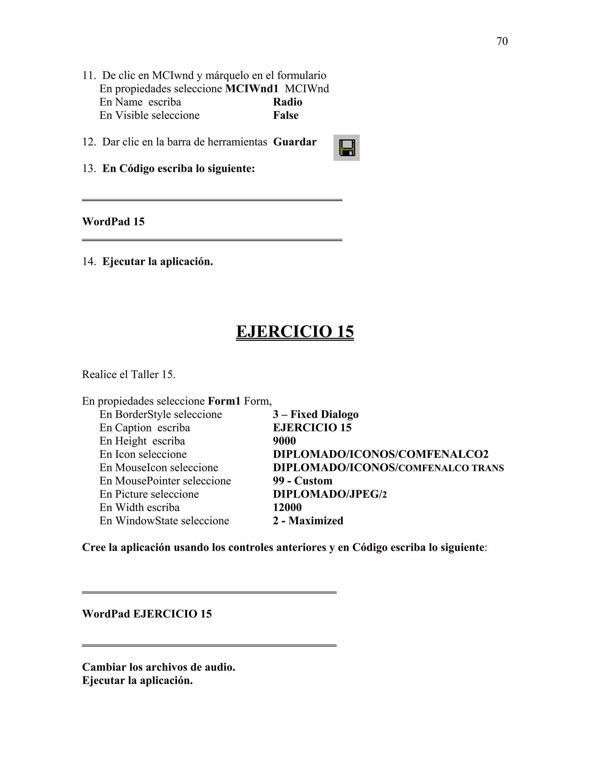 70

11. De clic en MCIwnd y márquelo en el formulario
    En propiedades seleccione MCIWnd1 MCIWnd
    En Name escriba                   Radio
    En Visible seleccione             False

12. Dar clic en la barra de herramientas Guardar

13. En Código escriba lo siguiente:

_____________________________________________

WordPad 15
_____________________________________________

14. Ejecutar la aplicación.




                                 EJERCICIO 15

Realice el Taller 15.

En propiedades seleccione Form1 Form,
   En BorderStyle seleccione          3 – Fixed Dialogo
   En Caption escriba                 EJERCICIO 15
   En Height escriba                  9000
   En Icon seleccione                 DIPLOMADO/ICONOS/COMFENALCO2
   En MouseIcon seleccione            DIPLOMADO/ICONOS/COMFENALCO TRANS
   En MousePointer seleccione         99 - Custom
   En Picture seleccione              DIPLOMADO/JPEG/2
   En Width escriba                   12000
   En WindowState seleccione          2 - Maximized

Cree la aplicación usando los controles anteriores y en Código escriba lo siguiente:


____________________________________________

WordPad EJERCICIO 15

____________________________________________

Cambiar los archivos de audio.
Ejecutar la aplicación.
 