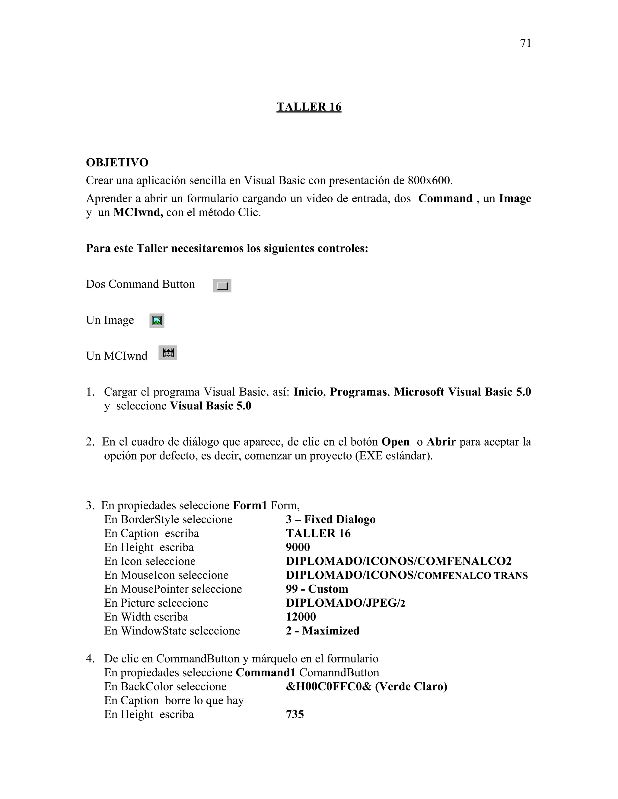 71




                                     TALLER 16



OBJETIVO
Crear una aplicación sencilla en Visual Basic con presentación de 800x600.
Aprender a abrir un formulario cargando un video de entrada, dos Command , un Image
y un MCIwnd, con el método Clic.

Para este Taller necesitaremos los siguientes controles:

Dos Command Button

Un Image

Un MCIwnd

1. Cargar el programa Visual Basic, así: Inicio, Programas, Microsoft Visual Basic 5.0
   y seleccione Visual Basic 5.0

2. En el cuadro de diálogo que aparece, de clic en el botón Open o Abrir para aceptar la
   opción por defecto, es decir, comenzar un proyecto (EXE estándar).



3. En propiedades seleccione Form1 Form,
   En BorderStyle seleccione          3 – Fixed Dialogo
   En Caption escriba                 TALLER 16
   En Height escriba                  9000
   En Icon seleccione                 DIPLOMADO/ICONOS/COMFENALCO2
   En MouseIcon seleccione            DIPLOMADO/ICONOS/COMFENALCO TRANS
   En MousePointer seleccione         99 - Custom
   En Picture seleccione              DIPLOMADO/JPEG/2
   En Width escriba                   12000
   En WindowState seleccione          2 - Maximized

4. De clic en CommandButton y márquelo en el formulario
   En propiedades seleccione Command1 ComanndButton
   En BackColor seleccione          &H00C0FFC0& (Verde Claro)
   En Caption borre lo que hay
   En Height escriba                735
 
