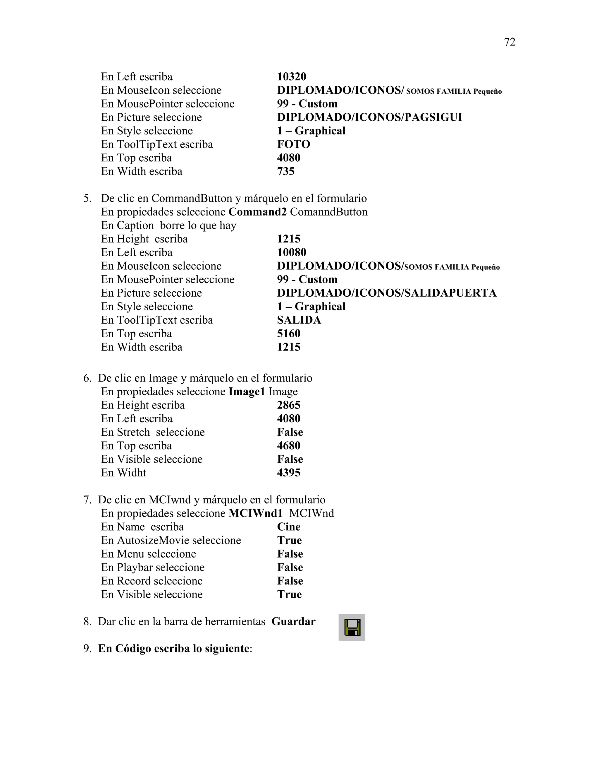 72

   En Left escriba                     10320
   En MouseIcon seleccione             DIPLOMADO/ICONOS/ SOMOS FAMILIA Pequeño
   En MousePointer seleccione          99 - Custom
   En Picture seleccione               DIPLOMADO/ICONOS/PAGSIGUI
   En Style seleccione                 1 – Graphical
   En ToolTipText escriba              FOTO
   En Top escriba                      4080
   En Width escriba                    735

5. De clic en CommandButton y márquelo en el formulario
   En propiedades seleccione Command2 ComanndButton
   En Caption borre lo que hay
   En Height escriba                1215
   En Left escriba                  10080
   En MouseIcon seleccione          DIPLOMADO/ICONOS/SOMOS FAMILIA Pequeño
   En MousePointer seleccione       99 - Custom
   En Picture seleccione            DIPLOMADO/ICONOS/SALIDAPUERTA
   En Style seleccione              1 – Graphical
   En ToolTipText escriba           SALIDA
   En Top escriba                   5160
   En Width escriba                 1215

6. De clic en Image y márquelo en el formulario
   En propiedades seleccione Image1 Image
   En Height escriba                    2865
   En Left escriba                      4080
   En Stretch seleccione                False
   En Top escriba                       4680
   En Visible seleccione                False
   En Widht                             4395

7. De clic en MCIwnd y márquelo en el formulario
   En propiedades seleccione MCIWnd1 MCIWnd
   En Name escriba                    Cine
   En AutosizeMovie seleccione        True
   En Menu seleccione                 False
   En Playbar seleccione              False
   En Record seleccione               False
   En Visible seleccione              True

8. Dar clic en la barra de herramientas Guardar

9. En Código escriba lo siguiente:
 