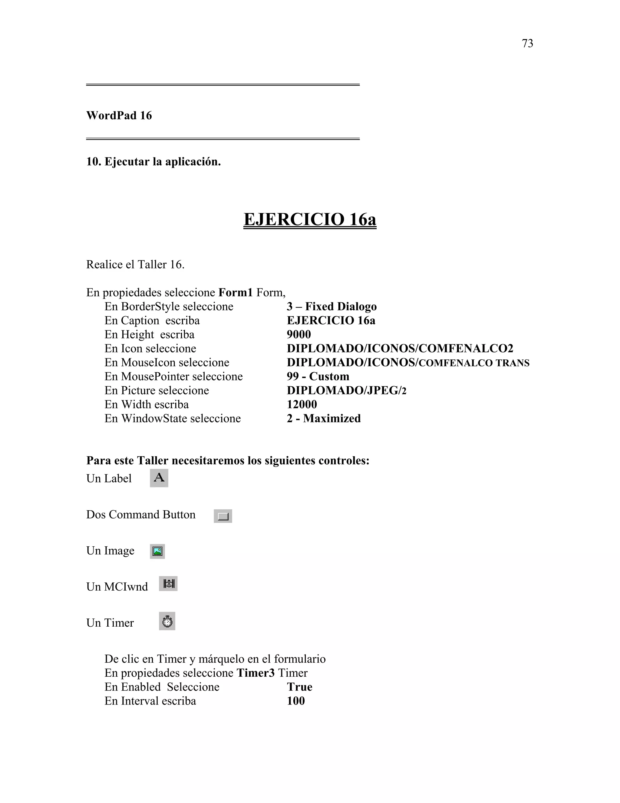 73

_____________________________________________

WordPad 16
_____________________________________________

10. Ejecutar la aplicación.



                               EJERCICIO 16a

Realice el Taller 16.

En propiedades seleccione Form1 Form,
   En BorderStyle seleccione          3 – Fixed Dialogo
   En Caption escriba                 EJERCICIO 16a
   En Height escriba                  9000
   En Icon seleccione                 DIPLOMADO/ICONOS/COMFENALCO2
   En MouseIcon seleccione            DIPLOMADO/ICONOS/COMFENALCO TRANS
   En MousePointer seleccione         99 - Custom
   En Picture seleccione              DIPLOMADO/JPEG/2
   En Width escriba                   12000
   En WindowState seleccione          2 - Maximized


Para este Taller necesitaremos los siguientes controles:
Un Label

Dos Command Button

Un Image

Un MCIwnd

Un Timer

   De clic en Timer y márquelo en el formulario
   En propiedades seleccione Timer3 Timer
   En Enabled Seleccione                True
   En Interval escriba                  100
 