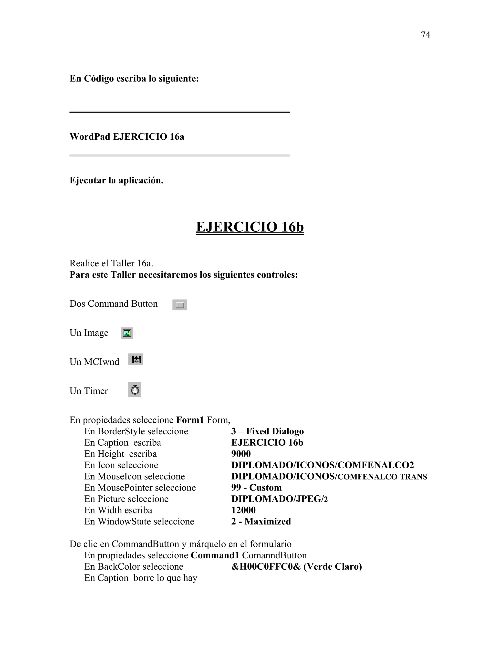 74



En Código escriba lo siguiente:

_____________________________________________

WordPad EJERCICIO 16a
_____________________________________________

Ejecutar la aplicación.



                              EJERCICIO 16b

Realice el Taller 16a.
Para este Taller necesitaremos los siguientes controles:

Dos Command Button

Un Image

Un MCIwnd

Un Timer

En propiedades seleccione Form1 Form,
   En BorderStyle seleccione          3 – Fixed Dialogo
   En Caption escriba                 EJERCICIO 16b
   En Height escriba                  9000
   En Icon seleccione                 DIPLOMADO/ICONOS/COMFENALCO2
   En MouseIcon seleccione            DIPLOMADO/ICONOS/COMFENALCO TRANS
   En MousePointer seleccione         99 - Custom
   En Picture seleccione              DIPLOMADO/JPEG/2
   En Width escriba                   12000
   En WindowState seleccione          2 - Maximized

De clic en CommandButton y márquelo en el formulario
   En propiedades seleccione Command1 ComanndButton
   En BackColor seleccione           &H00C0FFC0& (Verde Claro)
   En Caption borre lo que hay
 