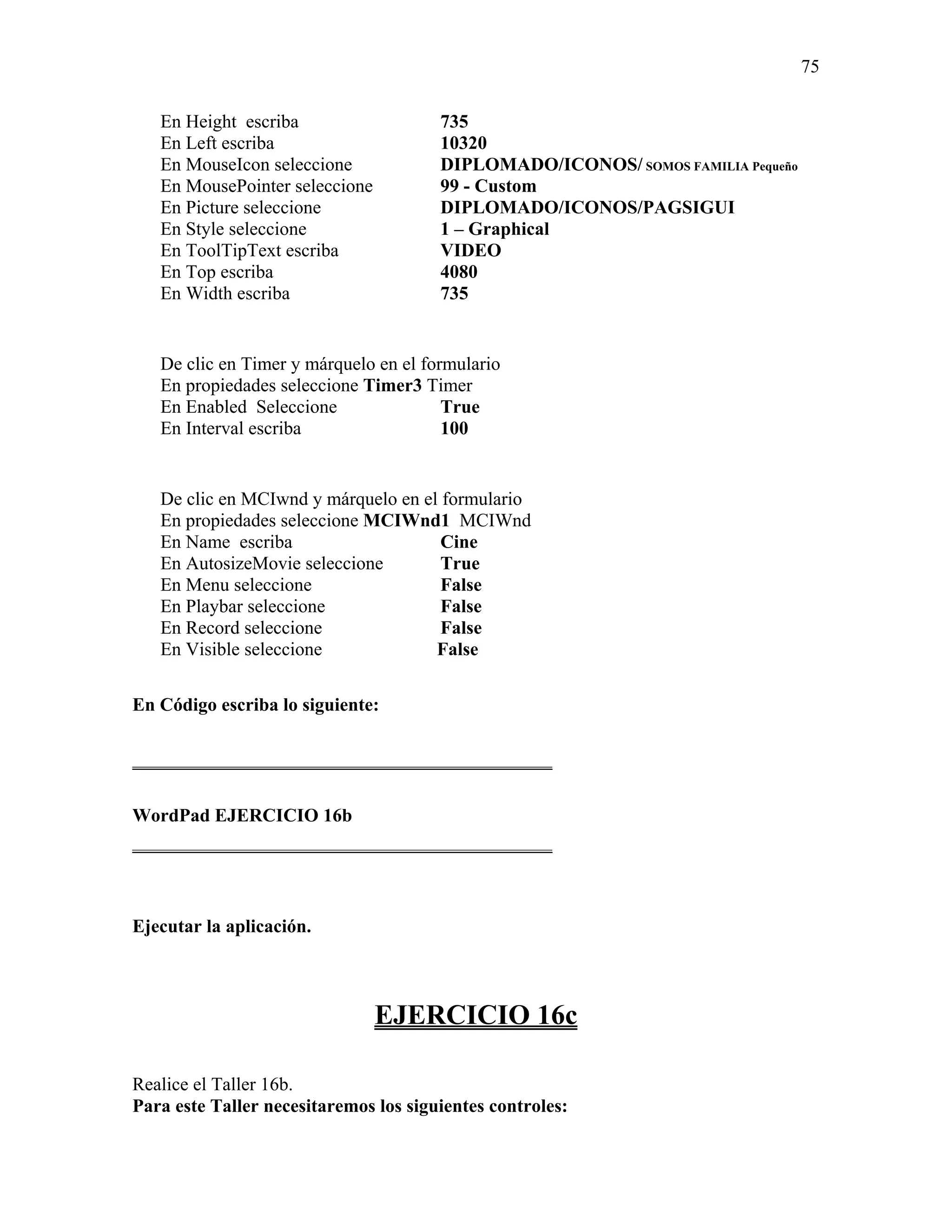 75

   En Height escriba                   735
   En Left escriba                     10320
   En MouseIcon seleccione             DIPLOMADO/ICONOS/ SOMOS FAMILIA Pequeño
   En MousePointer seleccione          99 - Custom
   En Picture seleccione               DIPLOMADO/ICONOS/PAGSIGUI
   En Style seleccione                 1 – Graphical
   En ToolTipText escriba              VIDEO
   En Top escriba                      4080
   En Width escriba                    735


   De clic en Timer y márquelo en el formulario
   En propiedades seleccione Timer3 Timer
   En Enabled Seleccione                True
   En Interval escriba                  100


   De clic en MCIwnd y márquelo en el formulario
   En propiedades seleccione MCIWnd1 MCIWnd
   En Name escriba                    Cine
   En AutosizeMovie seleccione        True
   En Menu seleccione                 False
   En Playbar seleccione              False
   En Record seleccione               False
   En Visible seleccione             False

En Código escriba lo siguiente:

_____________________________________________

WordPad EJERCICIO 16b
_____________________________________________



Ejecutar la aplicación.



                                EJERCICIO 16c

Realice el Taller 16b.
Para este Taller necesitaremos los siguientes controles:
 