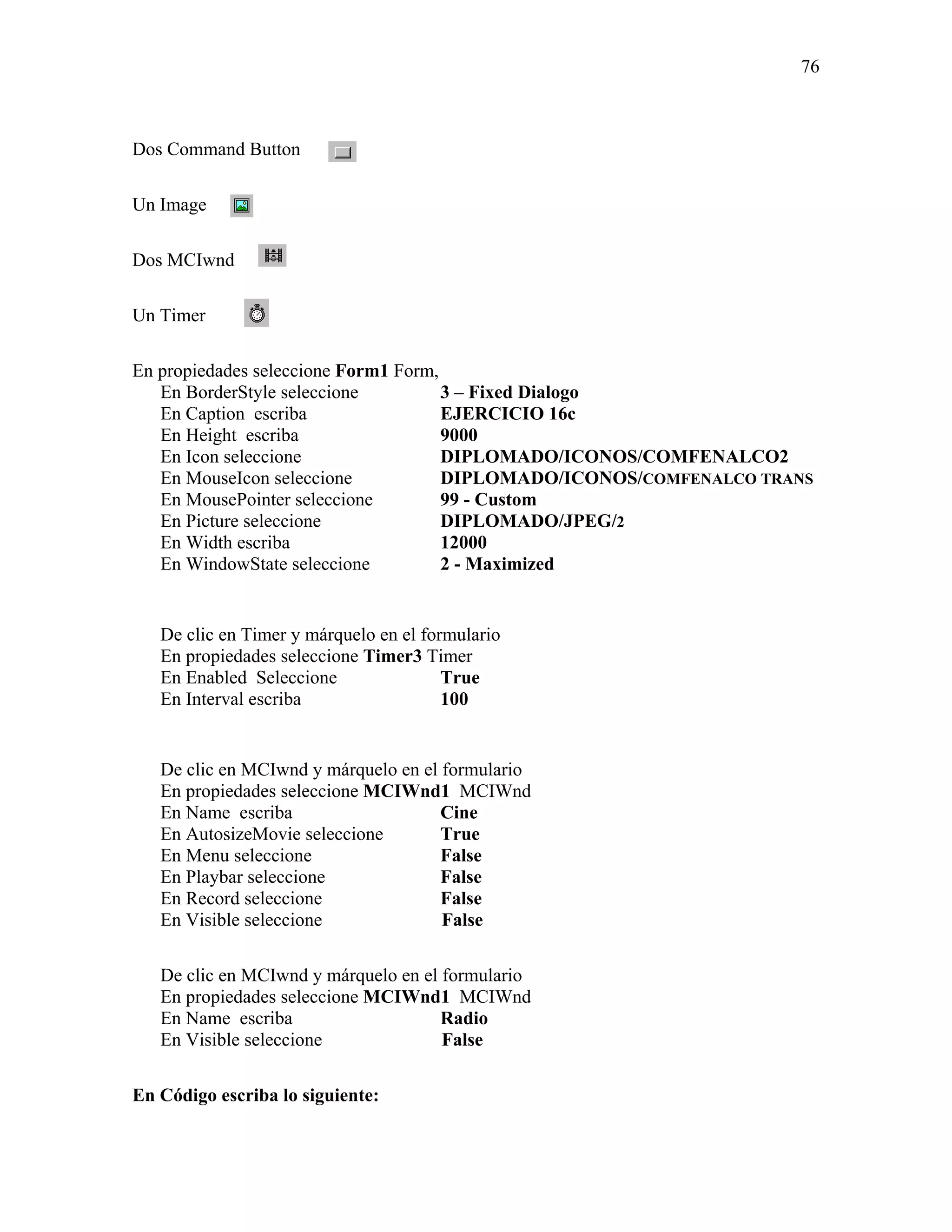 76



Dos Command Button

Un Image

Dos MCIwnd

Un Timer

En propiedades seleccione Form1 Form,
   En BorderStyle seleccione          3 – Fixed Dialogo
   En Caption escriba                 EJERCICIO 16c
   En Height escriba                  9000
   En Icon seleccione                 DIPLOMADO/ICONOS/COMFENALCO2
   En MouseIcon seleccione            DIPLOMADO/ICONOS/COMFENALCO TRANS
   En MousePointer seleccione         99 - Custom
   En Picture seleccione              DIPLOMADO/JPEG/2
   En Width escriba                   12000
   En WindowState seleccione          2 - Maximized


   De clic en Timer y márquelo en el formulario
   En propiedades seleccione Timer3 Timer
   En Enabled Seleccione                True
   En Interval escriba                  100


   De clic en MCIwnd y márquelo en el formulario
   En propiedades seleccione MCIWnd1 MCIWnd
   En Name escriba                    Cine
   En AutosizeMovie seleccione        True
   En Menu seleccione                 False
   En Playbar seleccione              False
   En Record seleccione               False
   En Visible seleccione              False

   De clic en MCIwnd y márquelo en el formulario
   En propiedades seleccione MCIWnd1 MCIWnd
   En Name escriba                    Radio
   En Visible seleccione              False

En Código escriba lo siguiente:
 