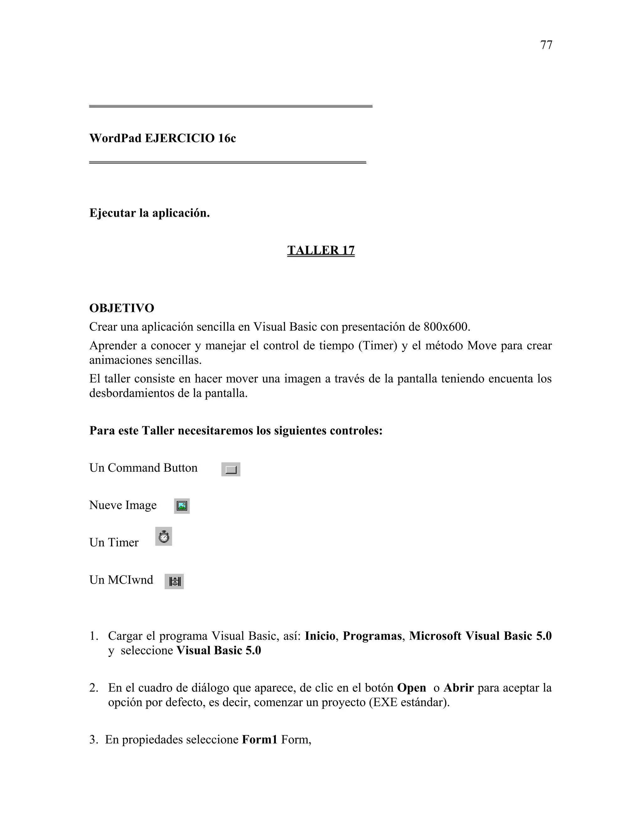77



_____________________________________________

WordPad EJERCICIO 16c
____________________________________________



Ejecutar la aplicación.

                                      TALLER 17



OBJETIVO
Crear una aplicación sencilla en Visual Basic con presentación de 800x600.
Aprender a conocer y manejar el control de tiempo (Timer) y el método Move para crear
animaciones sencillas.
El taller consiste en hacer mover una imagen a través de la pantalla teniendo encuenta los
desbordamientos de la pantalla.

Para este Taller necesitaremos los siguientes controles:

Un Command Button

Nueve Image

Un Timer

Un MCIwnd



1. Cargar el programa Visual Basic, así: Inicio, Programas, Microsoft Visual Basic 5.0
   y seleccione Visual Basic 5.0

2. En el cuadro de diálogo que aparece, de clic en el botón Open o Abrir para aceptar la
   opción por defecto, es decir, comenzar un proyecto (EXE estándar).

3. En propiedades seleccione Form1 Form,
 