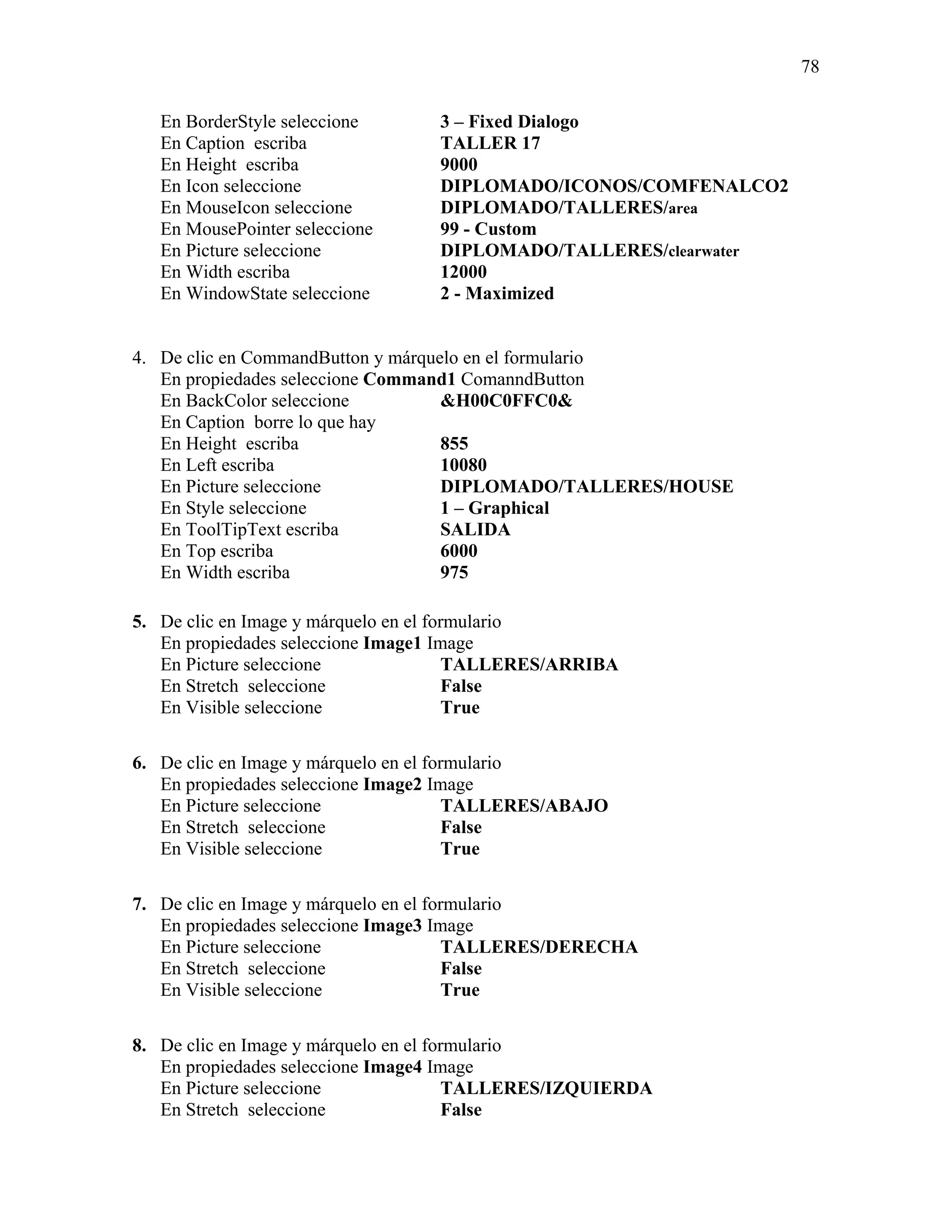 78

   En BorderStyle seleccione      3 – Fixed Dialogo
   En Caption escriba             TALLER 17
   En Height escriba              9000
   En Icon seleccione             DIPLOMADO/ICONOS/COMFENALCO2
   En MouseIcon seleccione        DIPLOMADO/TALLERES/area
   En MousePointer seleccione     99 - Custom
   En Picture seleccione          DIPLOMADO/TALLERES/clearwater
   En Width escriba               12000
   En WindowState seleccione      2 - Maximized


4. De clic en CommandButton y márquelo en el formulario
   En propiedades seleccione Command1 ComanndButton
   En BackColor seleccione          &H00C0FFC0&
   En Caption borre lo que hay
   En Height escriba                855
   En Left escriba                  10080
   En Picture seleccione            DIPLOMADO/TALLERES/HOUSE
   En Style seleccione              1 – Graphical
   En ToolTipText escriba           SALIDA
   En Top escriba                   6000
   En Width escriba                 975

5. De clic en Image y márquelo en el formulario
   En propiedades seleccione Image1 Image
   En Picture seleccione                TALLERES/ARRIBA
   En Stretch seleccione                False
   En Visible seleccione                True

6. De clic en Image y márquelo en el formulario
   En propiedades seleccione Image2 Image
   En Picture seleccione                TALLERES/ABAJO
   En Stretch seleccione                False
   En Visible seleccione                True

7. De clic en Image y márquelo en el formulario
   En propiedades seleccione Image3 Image
   En Picture seleccione                TALLERES/DERECHA
   En Stretch seleccione                False
   En Visible seleccione                True

8. De clic en Image y márquelo en el formulario
   En propiedades seleccione Image4 Image
   En Picture seleccione                TALLERES/IZQUIERDA
   En Stretch seleccione                False
 