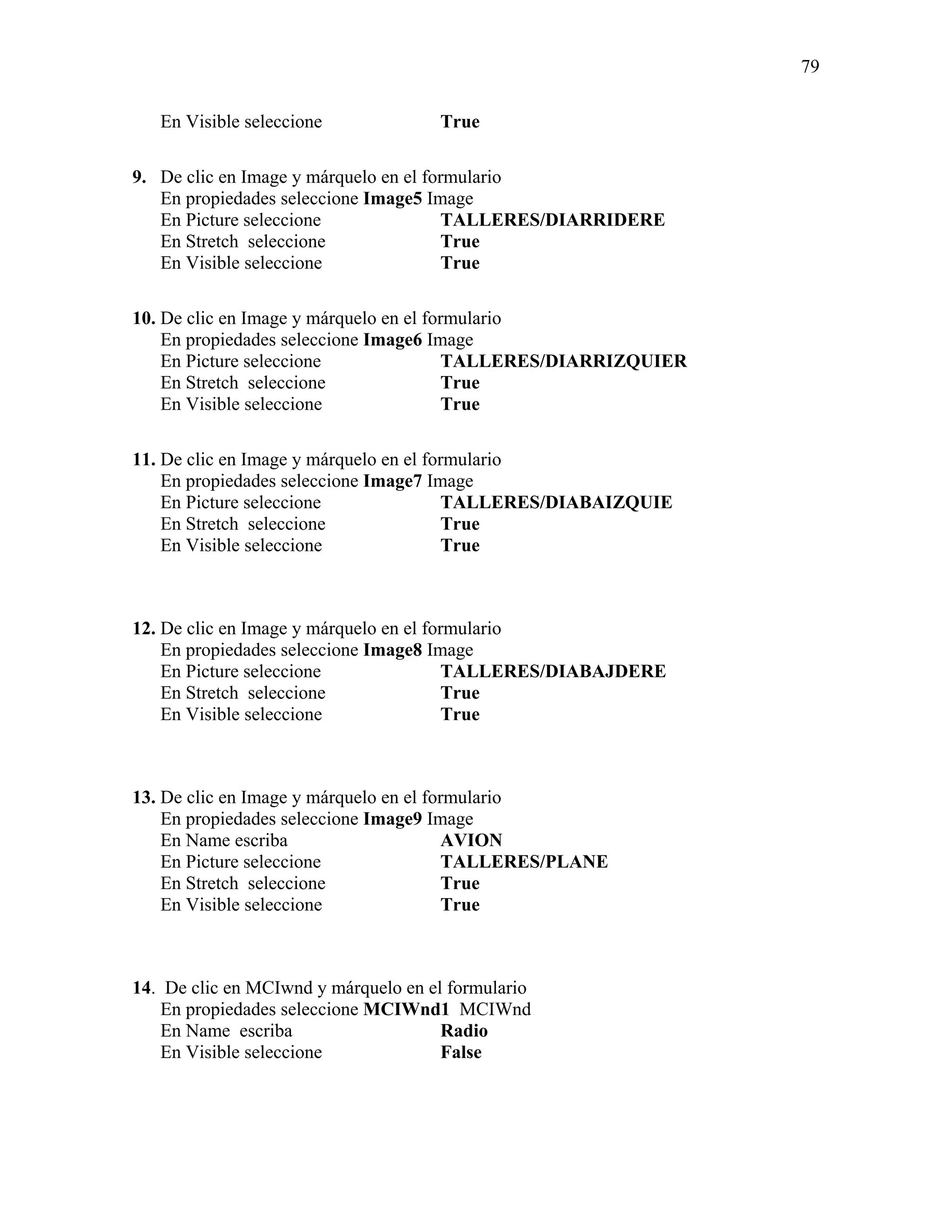 79

   En Visible seleccione             True

9. De clic en Image y márquelo en el formulario
   En propiedades seleccione Image5 Image
   En Picture seleccione                TALLERES/DIARRIDERE
   En Stretch seleccione                True
   En Visible seleccione                True

10. De clic en Image y márquelo en el formulario
    En propiedades seleccione Image6 Image
    En Picture seleccione                TALLERES/DIARRIZQUIER
    En Stretch seleccione                True
    En Visible seleccione                True

11. De clic en Image y márquelo en el formulario
    En propiedades seleccione Image7 Image
    En Picture seleccione                TALLERES/DIABAIZQUIE
    En Stretch seleccione                True
    En Visible seleccione                True



12. De clic en Image y márquelo en el formulario
    En propiedades seleccione Image8 Image
    En Picture seleccione                TALLERES/DIABAJDERE
    En Stretch seleccione                True
    En Visible seleccione                True



13. De clic en Image y márquelo en el formulario
    En propiedades seleccione Image9 Image
    En Name escriba                      AVION
    En Picture seleccione                TALLERES/PLANE
    En Stretch seleccione                True
    En Visible seleccione                True



14. De clic en MCIwnd y márquelo en el formulario
    En propiedades seleccione MCIWnd1 MCIWnd
    En Name escriba                   Radio
    En Visible seleccione             False
 