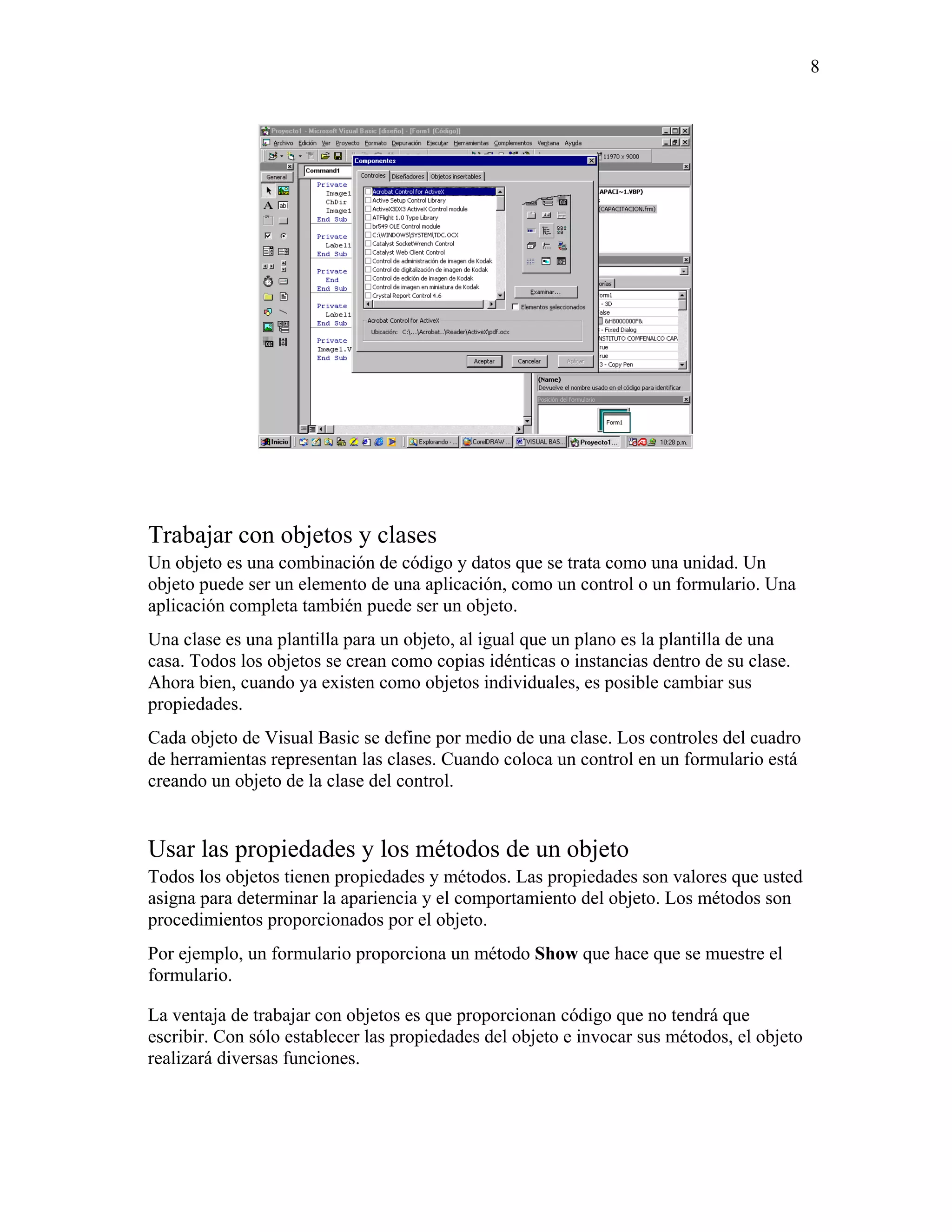 8




Trabajar con objetos y clases
Un objeto es una combinación de código y datos que se trata como una unidad. Un
objeto puede ser un elemento de una aplicación, como un control o un formulario. Una
aplicación completa también puede ser un objeto.
Una clase es una plantilla para un objeto, al igual que un plano es la plantilla de una
casa. Todos los objetos se crean como copias idénticas o instancias dentro de su clase.
Ahora bien, cuando ya existen como objetos individuales, es posible cambiar sus
propiedades.
Cada objeto de Visual Basic se define por medio de una clase. Los controles del cuadro
de herramientas representan las clases. Cuando coloca un control en un formulario está
creando un objeto de la clase del control.


Usar las propiedades y los métodos de un objeto
Todos los objetos tienen propiedades y métodos. Las propiedades son valores que usted
asigna para determinar la apariencia y el comportamiento del objeto. Los métodos son
procedimientos proporcionados por el objeto.
Por ejemplo, un formulario proporciona un método Show que hace que se muestre el
formulario.

La ventaja de trabajar con objetos es que proporcionan código que no tendrá que
escribir. Con sólo establecer las propiedades del objeto e invocar sus métodos, el objeto
realizará diversas funciones.
 
