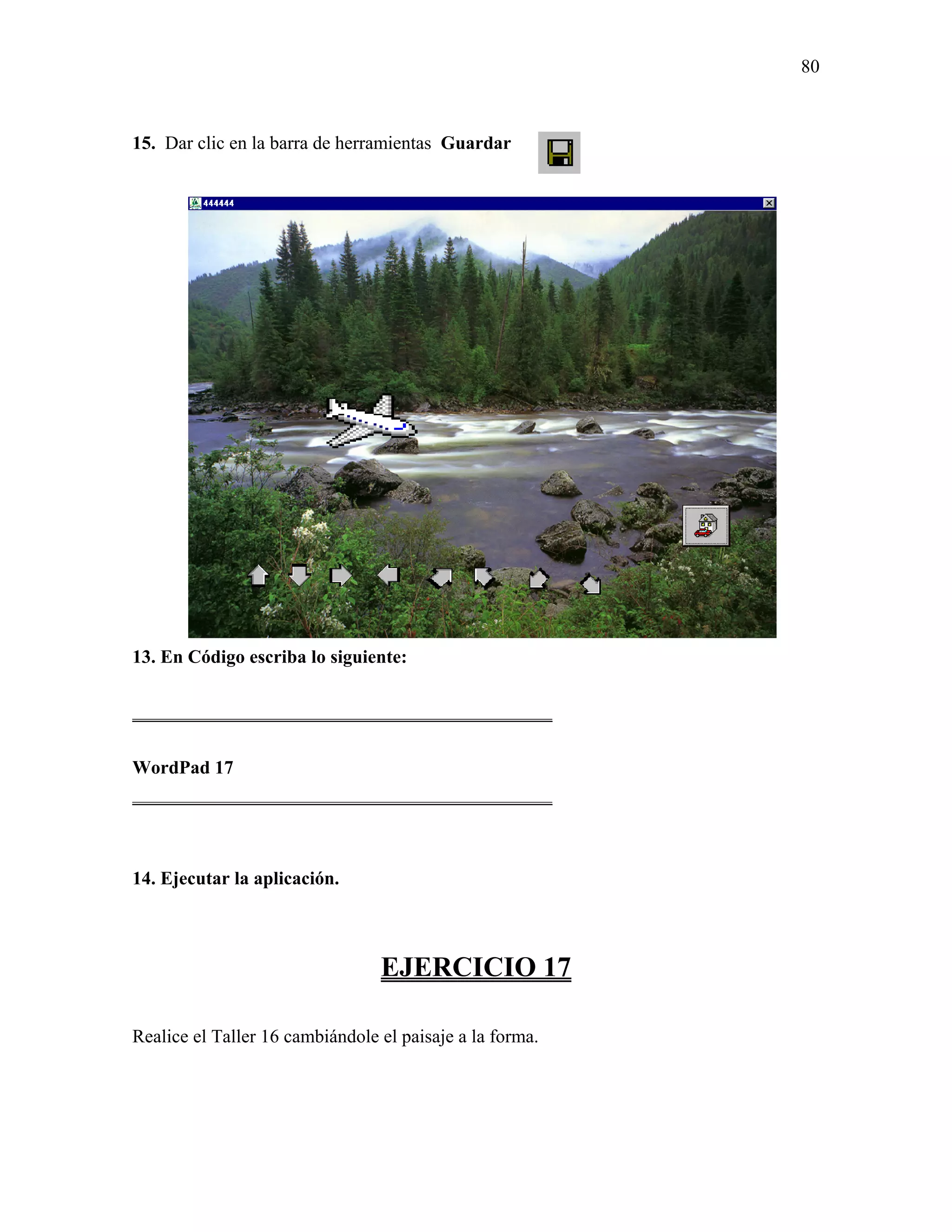 80



15. Dar clic en la barra de herramientas Guardar




13. En Código escriba lo siguiente:

_____________________________________________

WordPad 17
_____________________________________________



14. Ejecutar la aplicación.



                                 EJERCICIO 17

Realice el Taller 16 cambiándole el paisaje a la forma.
 