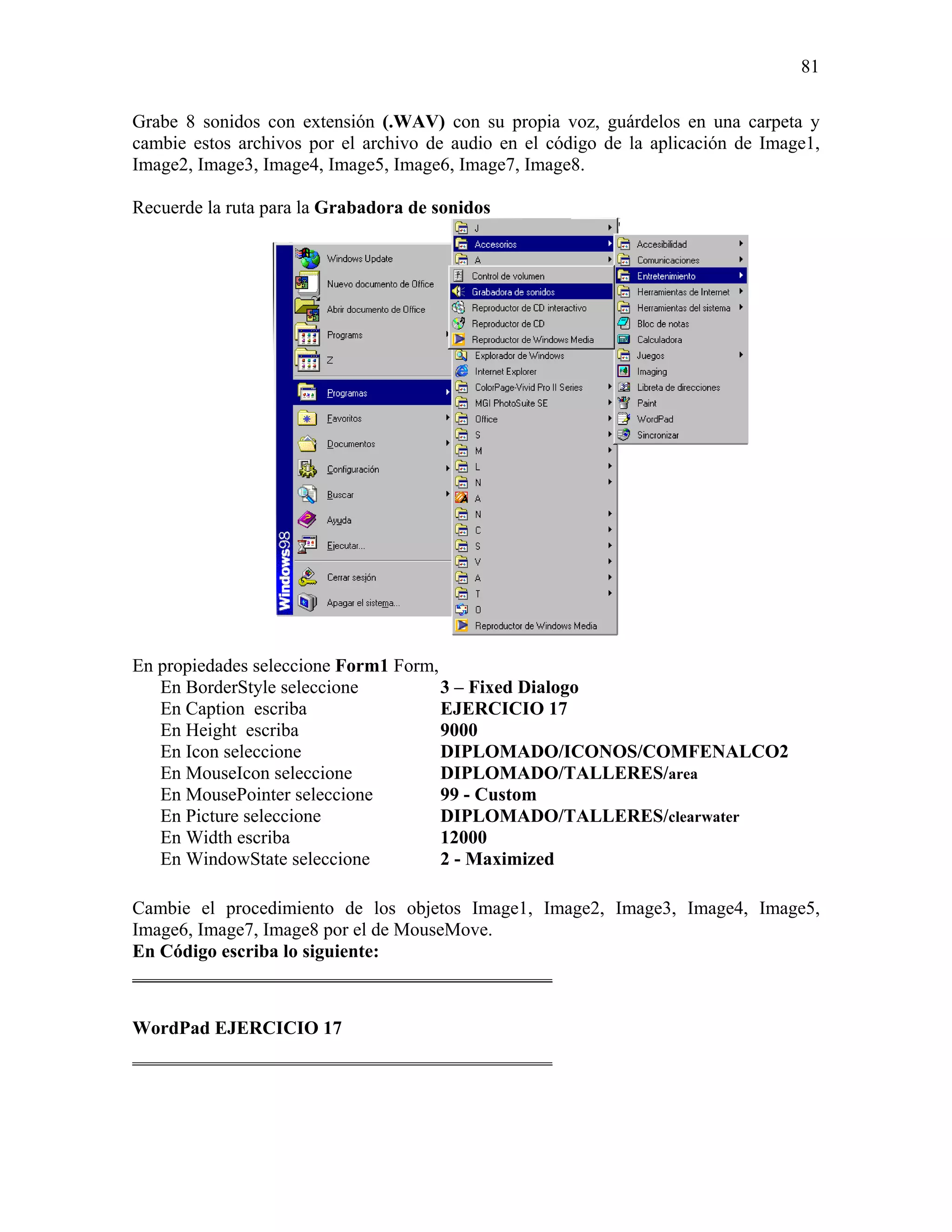 81

Grabe 8 sonidos con extensión (.WAV) con su propia voz, guárdelos en una carpeta y
cambie estos archivos por el archivo de audio en el código de la aplicación de Image1,
Image2, Image3, Image4, Image5, Image6, Image7, Image8.

Recuerde la ruta para la Grabadora de sonidos




En propiedades seleccione Form1 Form,
   En BorderStyle seleccione          3 – Fixed Dialogo
   En Caption escriba                 EJERCICIO 17
   En Height escriba                  9000
   En Icon seleccione                 DIPLOMADO/ICONOS/COMFENALCO2
   En MouseIcon seleccione            DIPLOMADO/TALLERES/area
   En MousePointer seleccione         99 - Custom
   En Picture seleccione              DIPLOMADO/TALLERES/clearwater
   En Width escriba                   12000
   En WindowState seleccione          2 - Maximized

Cambie el procedimiento de los objetos Image1, Image2, Image3, Image4, Image5,
Image6, Image7, Image8 por el de MouseMove.
En Código escriba lo siguiente:
_____________________________________________

WordPad EJERCICIO 17
_____________________________________________
 