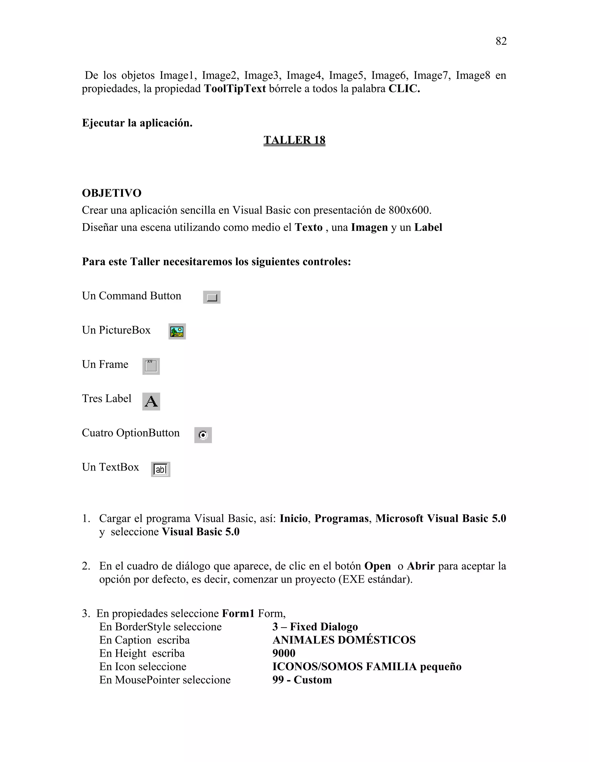82

 De los objetos Image1, Image2, Image3, Image4, Image5, Image6, Image7, Image8 en
propiedades, la propiedad ToolTipText bórrele a todos la palabra CLIC.

Ejecutar la aplicación.
                                     TALLER 18



OBJETIVO
Crear una aplicación sencilla en Visual Basic con presentación de 800x600.
Diseñar una escena utilizando como medio el Texto , una Imagen y un Label

Para este Taller necesitaremos los siguientes controles:

Un Command Button

Un PictureBox

Un Frame

Tres Label

Cuatro OptionButton

Un TextBox



1. Cargar el programa Visual Basic, así: Inicio, Programas, Microsoft Visual Basic 5.0
   y seleccione Visual Basic 5.0

2. En el cuadro de diálogo que aparece, de clic en el botón Open o Abrir para aceptar la
   opción por defecto, es decir, comenzar un proyecto (EXE estándar).

3. En propiedades seleccione Form1 Form,
   En BorderStyle seleccione          3 – Fixed Dialogo
   En Caption escriba                 ANIMALES DOMÉSTICOS
   En Height escriba                  9000
   En Icon seleccione                 ICONOS/SOMOS FAMILIA pequeño
   En MousePointer seleccione         99 - Custom
 