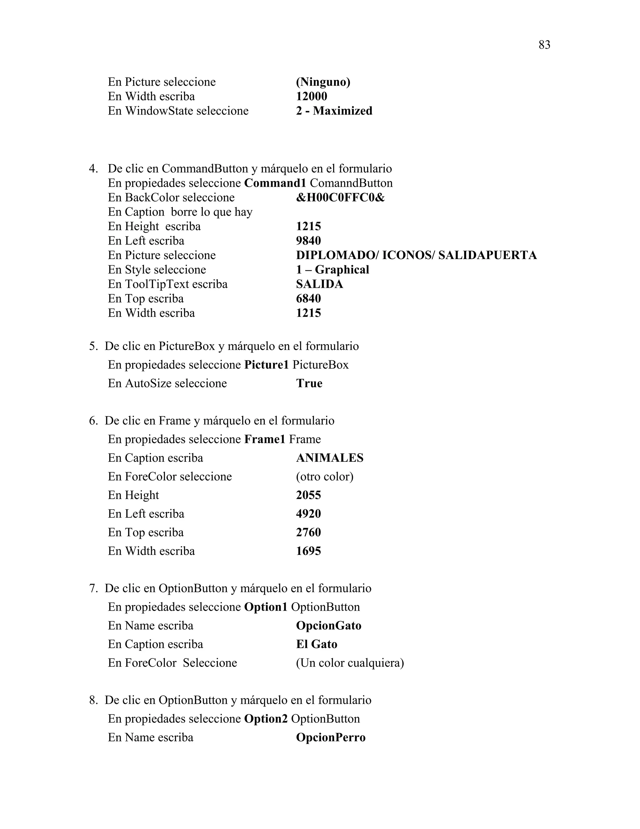 83

   En Picture seleccione               (Ninguno)
   En Width escriba                    12000
   En WindowState seleccione           2 - Maximized



4. De clic en CommandButton y márquelo en el formulario
   En propiedades seleccione Command1 ComanndButton
   En BackColor seleccione          &H00C0FFC0&
   En Caption borre lo que hay
   En Height escriba                1215
   En Left escriba                  9840
   En Picture seleccione            DIPLOMADO/ ICONOS/ SALIDAPUERTA
   En Style seleccione              1 – Graphical
   En ToolTipText escriba           SALIDA
   En Top escriba                   6840
   En Width escriba                 1215

5. De clic en PictureBox y márquelo en el formulario
   En propiedades seleccione Picture1 PictureBox
   En AutoSize seleccione               True

6. De clic en Frame y márquelo en el formulario
   En propiedades seleccione Frame1 Frame
   En Caption escriba                   ANIMALES
   En ForeColor seleccione              (otro color)
   En Height                            2055
   En Left escriba                      4920
   En Top escriba                       2760
   En Width escriba                     1695

7. De clic en OptionButton y márquelo en el formulario
   En propiedades seleccione Option1 OptionButton
   En Name escriba                     OpcionGato
   En Caption escriba                  El Gato
   En ForeColor Seleccione             (Un color cualquiera)

8. De clic en OptionButton y márquelo en el formulario
   En propiedades seleccione Option2 OptionButton
   En Name escriba                     OpcionPerro
 