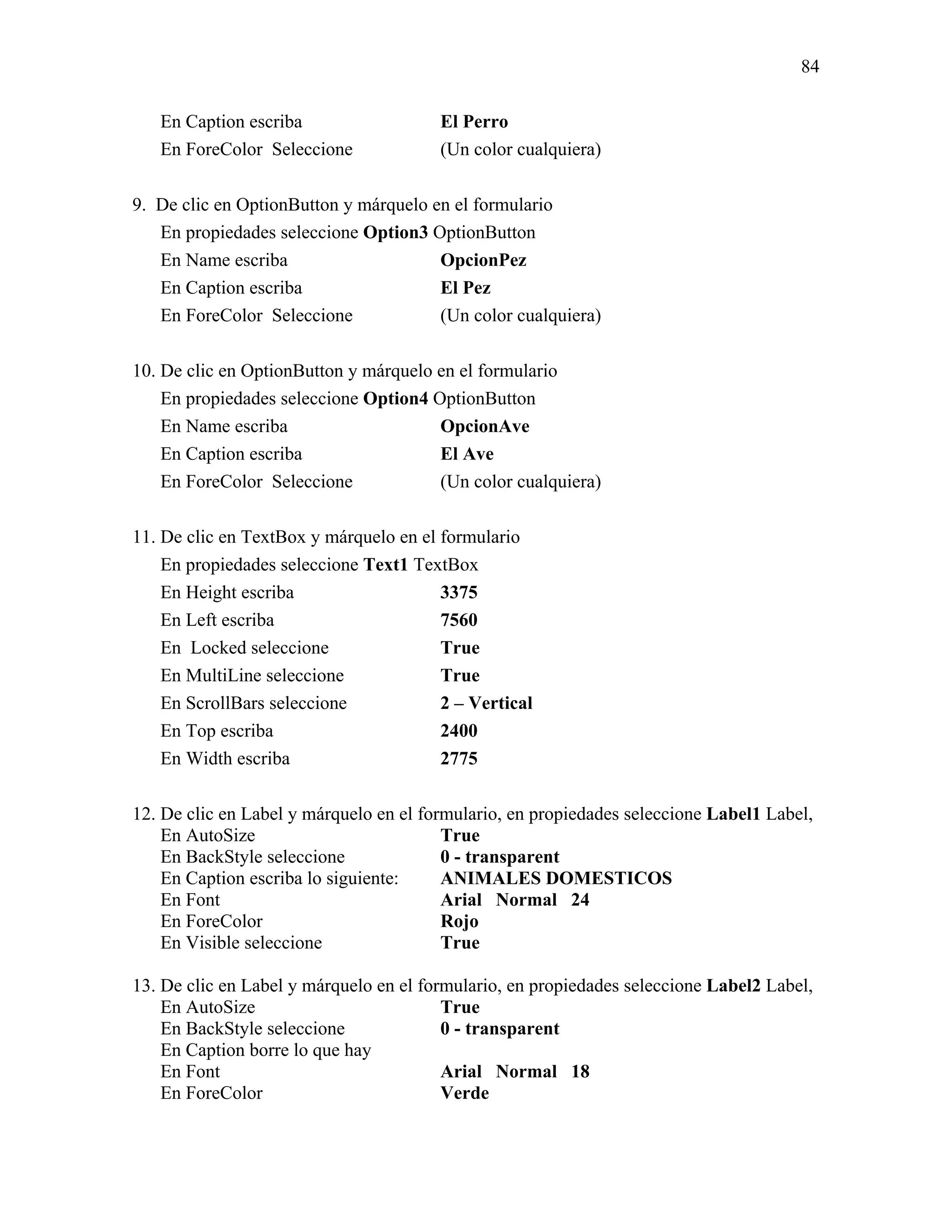 84

   En Caption escriba                   El Perro
   En ForeColor Seleccione              (Un color cualquiera)

9. De clic en OptionButton y márquelo en el formulario
   En propiedades seleccione Option3 OptionButton
   En Name escriba                     OpcionPez
   En Caption escriba                  El Pez
   En ForeColor Seleccione             (Un color cualquiera)

10. De clic en OptionButton y márquelo en el formulario
    En propiedades seleccione Option4 OptionButton
    En Name escriba                    OpcionAve
    En Caption escriba                 El Ave
    En ForeColor Seleccione            (Un color cualquiera)

11. De clic en TextBox y márquelo en el formulario
    En propiedades seleccione Text1 TextBox
    En Height escriba                   3375
    En Left escriba                     7560
    En Locked seleccione                True
    En MultiLine seleccione             True
    En ScrollBars seleccione            2 – Vertical
    En Top escriba                      2400
    En Width escriba                    2775

12. De clic en Label y márquelo en el formulario, en propiedades seleccione Label1 Label,
    En AutoSize                          True
    En BackStyle seleccione              0 - transparent
    En Caption escriba lo siguiente:     ANIMALES DOMESTICOS
    En Font                              Arial Normal 24
    En ForeColor                         Rojo
    En Visible seleccione                True

13. De clic en Label y márquelo en el formulario, en propiedades seleccione Label2 Label,
    En AutoSize                          True
    En BackStyle seleccione              0 - transparent
    En Caption borre lo que hay
    En Font                              Arial Normal 18
    En ForeColor                         Verde
 