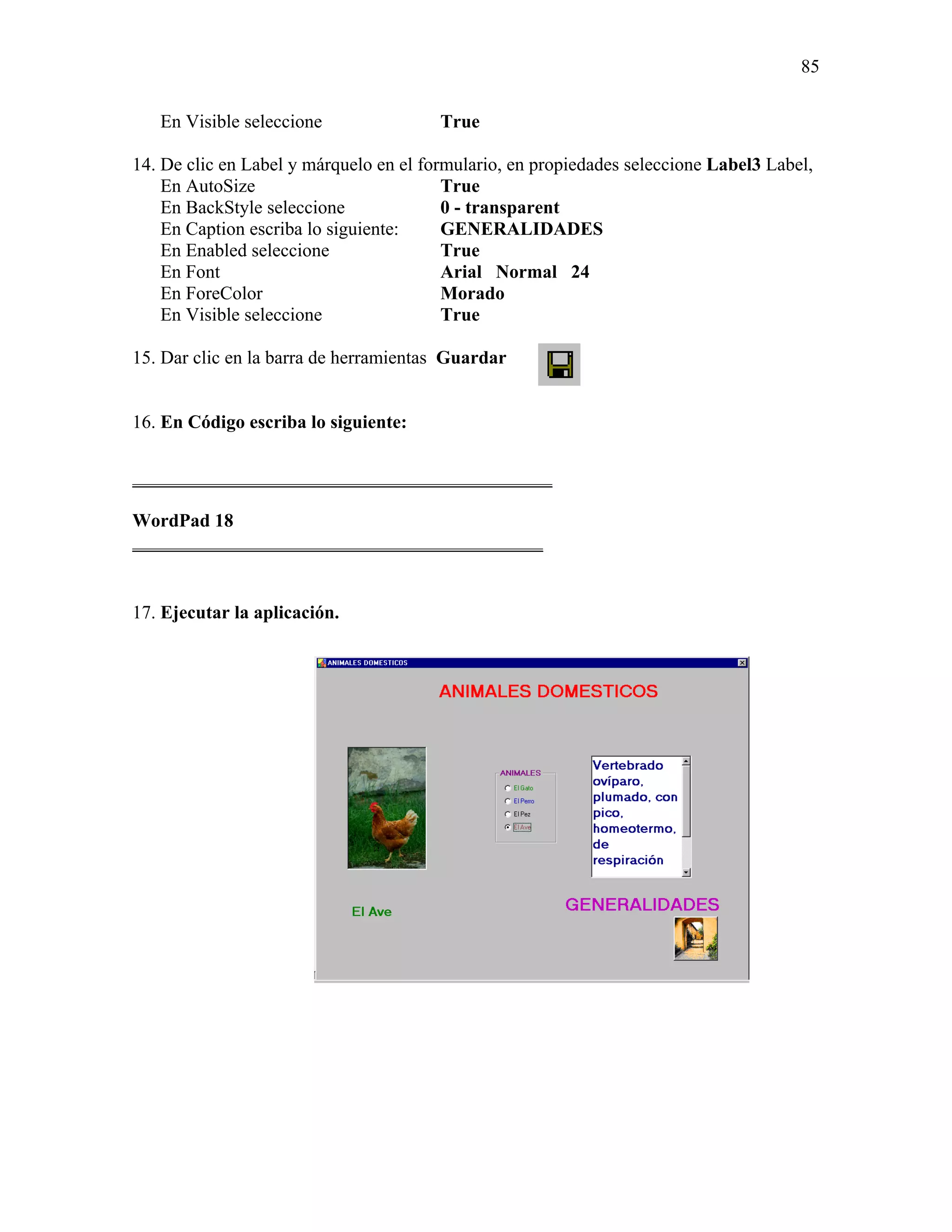85

   En Visible seleccione                True

14. De clic en Label y márquelo en el formulario, en propiedades seleccione Label3 Label,
    En AutoSize                          True
    En BackStyle seleccione              0 - transparent
    En Caption escriba lo siguiente:     GENERALIDADES
    En Enabled seleccione                True
    En Font                              Arial Normal 24
    En ForeColor                         Morado
    En Visible seleccione                True

15. Dar clic en la barra de herramientas Guardar


16. En Código escriba lo siguiente:

_____________________________________________

WordPad 18
____________________________________________


17. Ejecutar la aplicación.
 