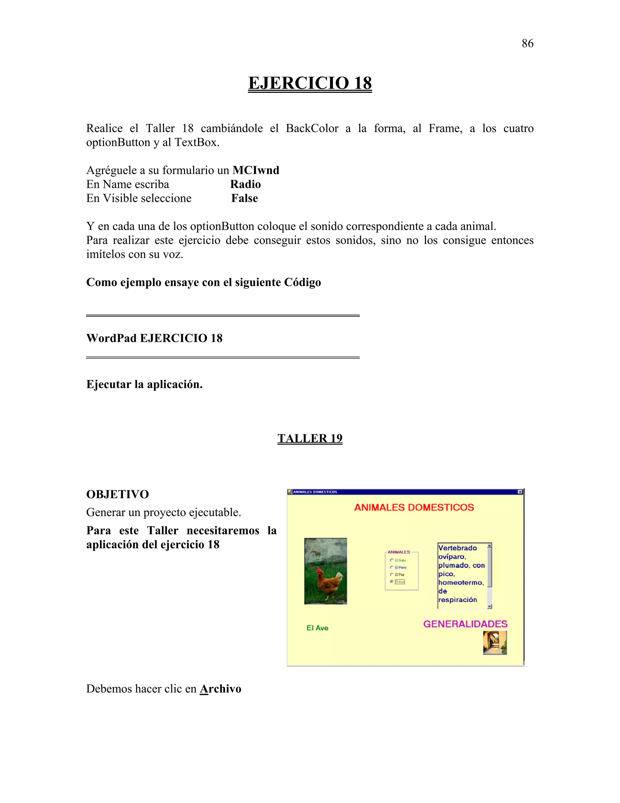 86


                                EJERCICIO 18

Realice el Taller 18 cambiándole el BackColor a la forma, al Frame, a los cuatro
optionButton y al TextBox.

Agréguele a su formulario un MCIwnd
En Name escriba             Radio
En Visible seleccione        False

Y en cada una de los optionButton coloque el sonido correspondiente a cada animal.
Para realizar este ejercicio debe conseguir estos sonidos, sino no los consigue entonces
imítelos con su voz.

Como ejemplo ensaye con el siguiente Código

_____________________________________________

WordPad EJERCICIO 18
_____________________________________________

Ejecutar la aplicación.



                                     TALLER 19



OBJETIVO
Generar un proyecto ejecutable.
Para este Taller necesitaremos la
aplicación del ejercicio 18




Debemos hacer clic en Archivo
 
