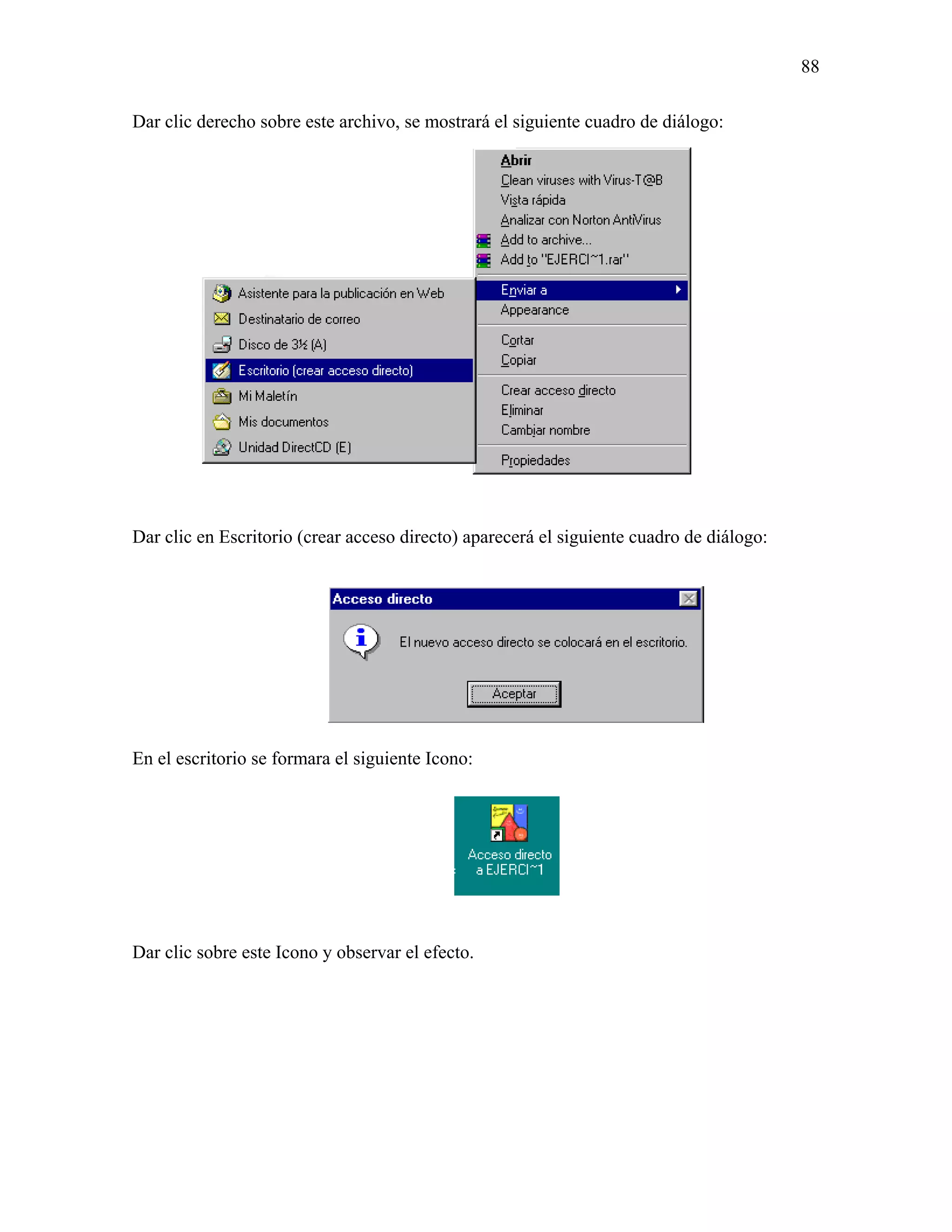 88

Dar clic derecho sobre este archivo, se mostrará el siguiente cuadro de diálogo:




Dar clic en Escritorio (crear acceso directo) aparecerá el siguiente cuadro de diálogo:




En el escritorio se formara el siguiente Icono:




Dar clic sobre este Icono y observar el efecto.
 