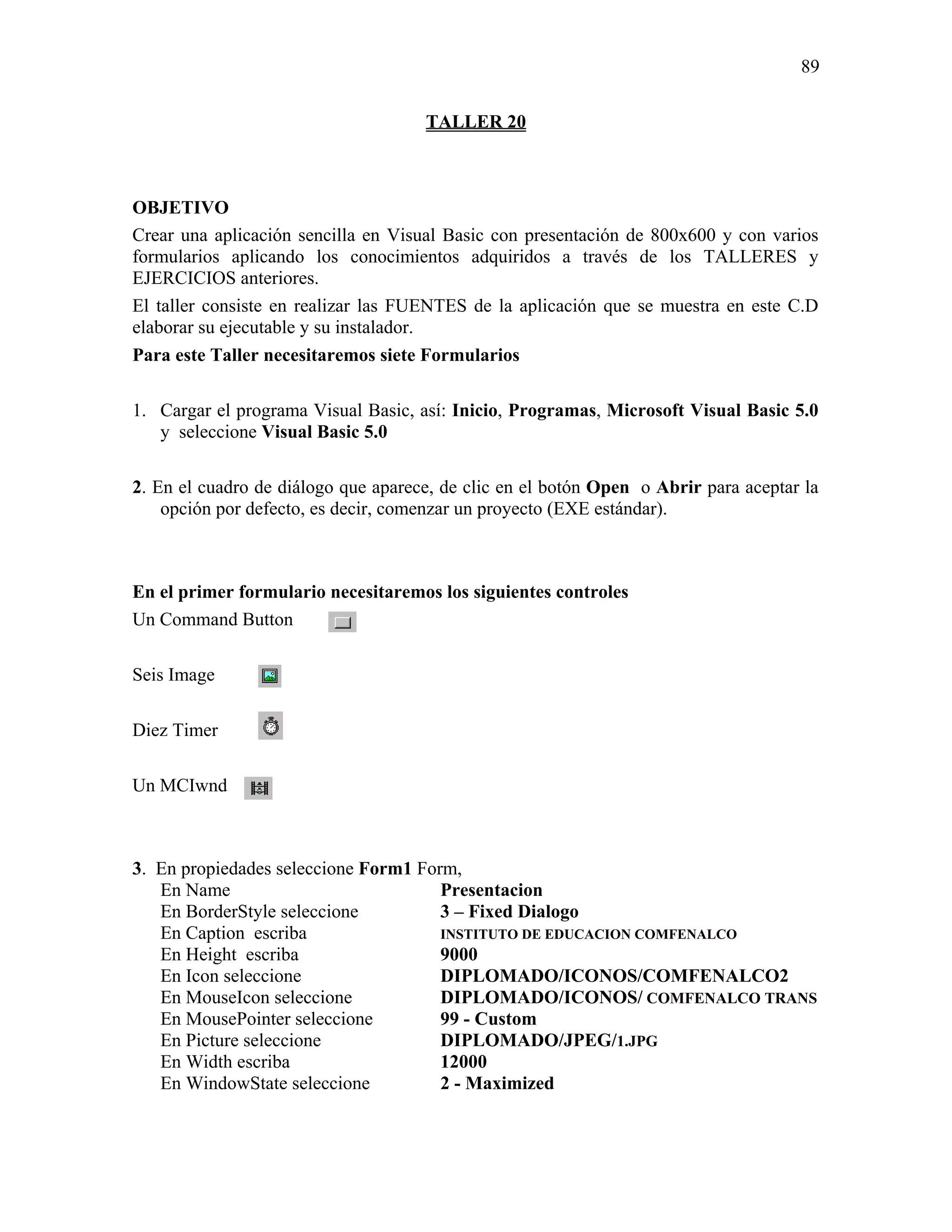 89

                                     TALLER 20



OBJETIVO
Crear una aplicación sencilla en Visual Basic con presentación de 800x600 y con varios
formularios aplicando los conocimientos adquiridos a través de los TALLERES y
EJERCICIOS anteriores.
El taller consiste en realizar las FUENTES de la aplicación que se muestra en este C.D
elaborar su ejecutable y su instalador.
Para este Taller necesitaremos siete Formularios

1. Cargar el programa Visual Basic, así: Inicio, Programas, Microsoft Visual Basic 5.0
   y seleccione Visual Basic 5.0

2. En el cuadro de diálogo que aparece, de clic en el botón Open o Abrir para aceptar la
    opción por defecto, es decir, comenzar un proyecto (EXE estándar).



En el primer formulario necesitaremos los siguientes controles
Un Command Button

Seis Image

Diez Timer

Un MCIwnd



3. En propiedades seleccione Form1 Form,
   En Name                            Presentacion
   En BorderStyle seleccione          3 – Fixed Dialogo
   En Caption escriba                 INSTITUTO DE EDUCACION COMFENALCO
   En Height escriba                  9000
   En Icon seleccione                 DIPLOMADO/ICONOS/COMFENALCO2
   En MouseIcon seleccione            DIPLOMADO/ICONOS/ COMFENALCO TRANS
   En MousePointer seleccione         99 - Custom
   En Picture seleccione              DIPLOMADO/JPEG/1.JPG
   En Width escriba                   12000
   En WindowState seleccione          2 - Maximized
 
