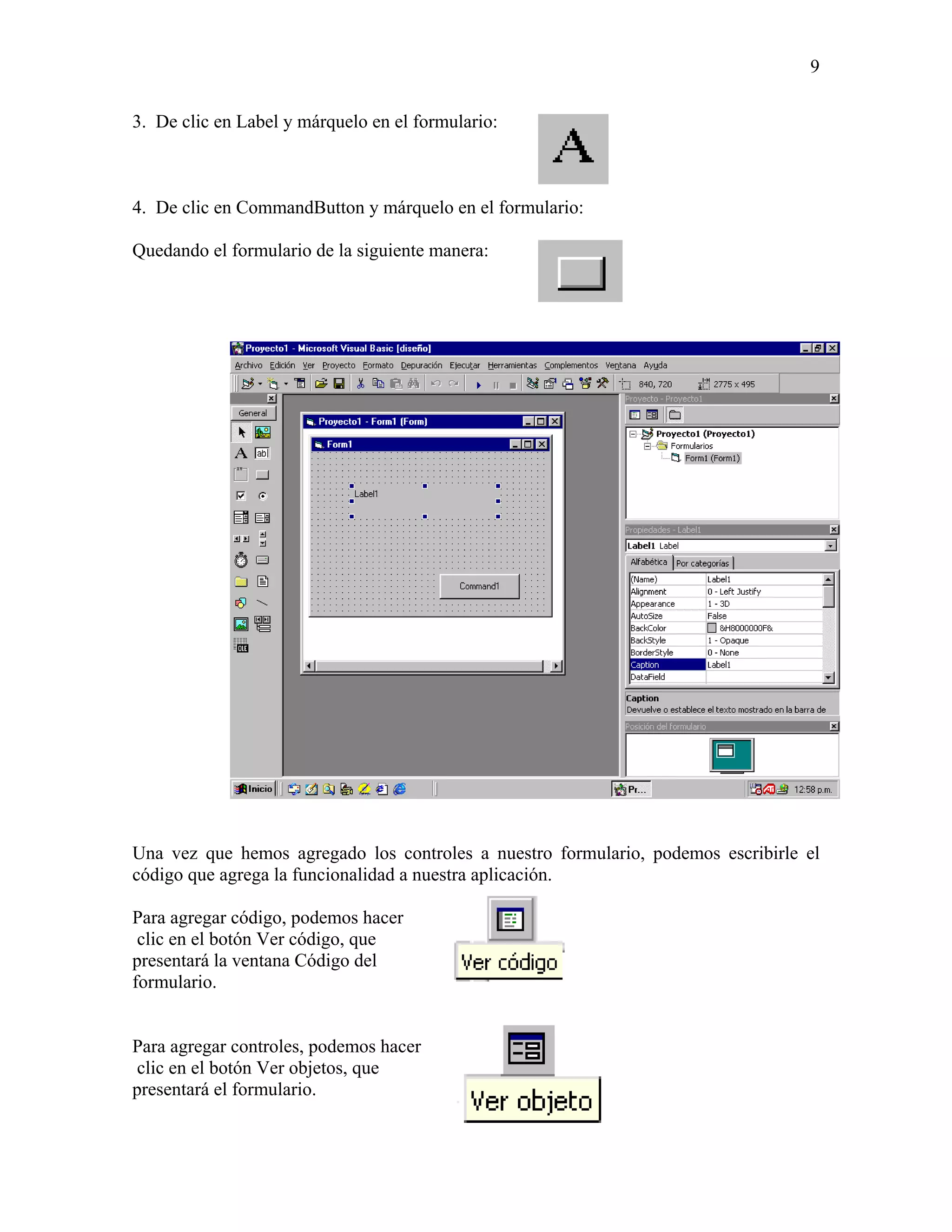9

3. De clic en Label y márquelo en el formulario:



4. De clic en CommandButton y márquelo en el formulario:

Quedando el formulario de la siguiente manera:




Una vez que hemos agregado los controles a nuestro formulario, podemos escribirle el
código que agrega la funcionalidad a nuestra aplicación.

Para agregar código, podemos hacer
 clic en el botón Ver código, que
presentará la ventana Código del
formulario.


Para agregar controles, podemos hacer
clic en el botón Ver objetos, que
presentará el formulario.
 