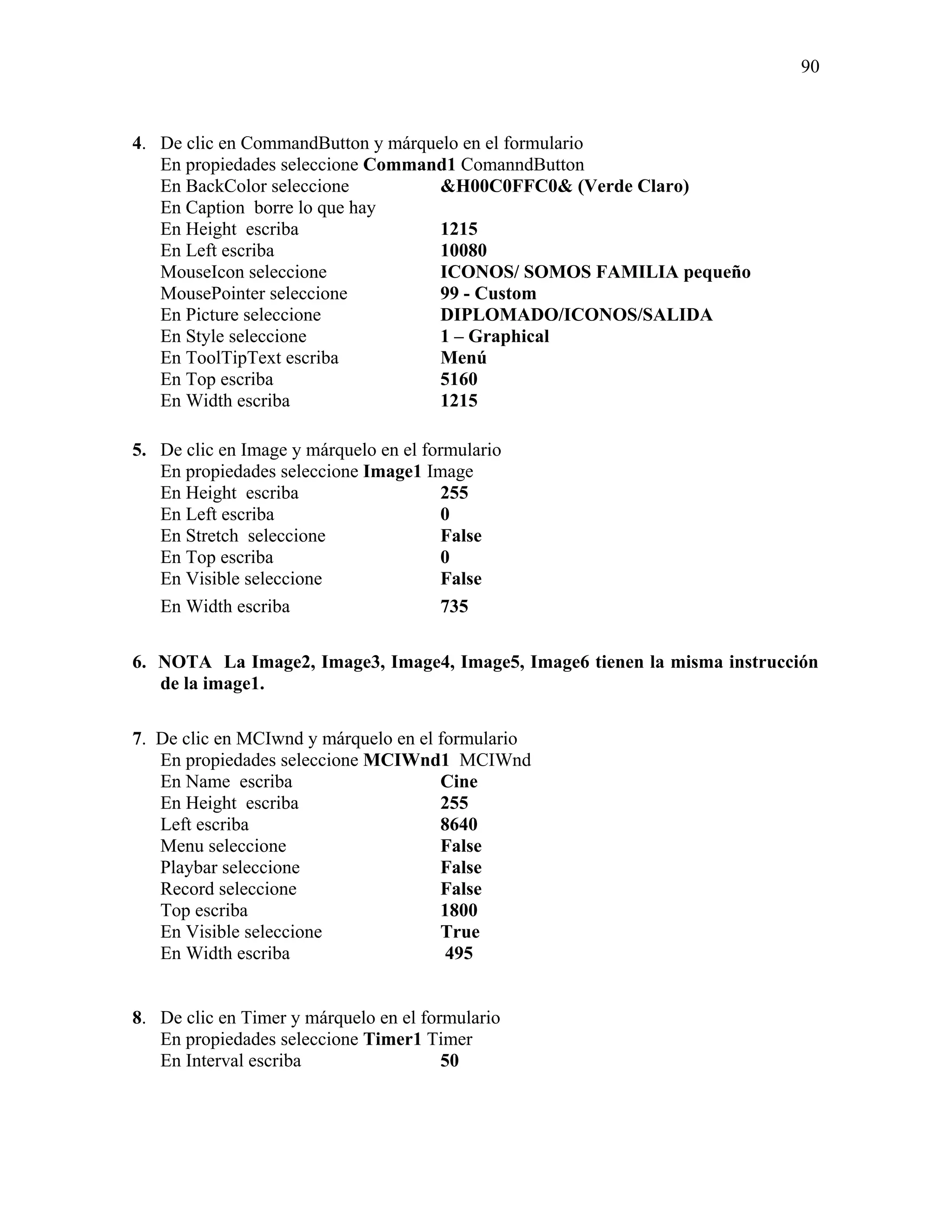 90



4. De clic en CommandButton y márquelo en el formulario
   En propiedades seleccione Command1 ComanndButton
   En BackColor seleccione          &H00C0FFC0& (Verde Claro)
   En Caption borre lo que hay
   En Height escriba                1215
   En Left escriba                  10080
   MouseIcon seleccione             ICONOS/ SOMOS FAMILIA pequeño
   MousePointer seleccione          99 - Custom
   En Picture seleccione            DIPLOMADO/ICONOS/SALIDA
   En Style seleccione              1 – Graphical
   En ToolTipText escriba           Menú
   En Top escriba                   5160
   En Width escriba                 1215

5. De clic en Image y márquelo en el formulario
   En propiedades seleccione Image1 Image
   En Height escriba                    255
   En Left escriba                      0
   En Stretch seleccione                False
   En Top escriba                       0
   En Visible seleccione                False
   En Width escriba                     735

6. NOTA La Image2, Image3, Image4, Image5, Image6 tienen la misma instrucción
   de la image1.

7. De clic en MCIwnd y márquelo en el formulario
   En propiedades seleccione MCIWnd1 MCIWnd
   En Name escriba                    Cine
   En Height escriba                  255
   Left escriba                       8640
   Menu seleccione                    False
   Playbar seleccione                 False
   Record seleccione                  False
   Top escriba                        1800
   En Visible seleccione              True
   En Width escriba                    495


8. De clic en Timer y márquelo en el formulario
   En propiedades seleccione Timer1 Timer
   En Interval escriba                  50
 