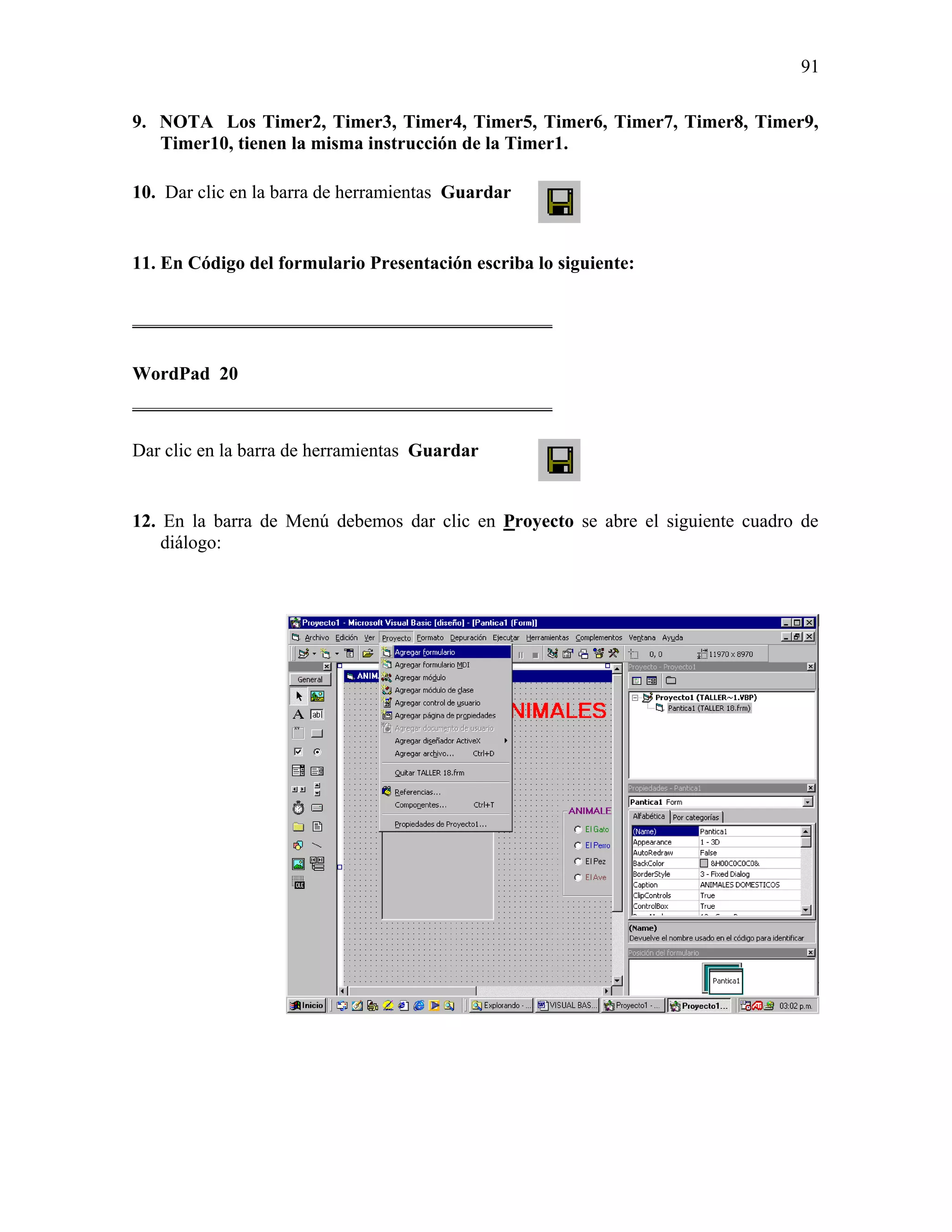 91

9. NOTA Los Timer2, Timer3, Timer4, Timer5, Timer6, Timer7, Timer8, Timer9,
   Timer10, tienen la misma instrucción de la Timer1.

10. Dar clic en la barra de herramientas Guardar


11. En Código del formulario Presentación escriba lo siguiente:

_____________________________________________

WordPad 20
_____________________________________________

Dar clic en la barra de herramientas Guardar


12. En la barra de Menú debemos dar clic en Proyecto se abre el siguiente cuadro de
    diálogo:
 