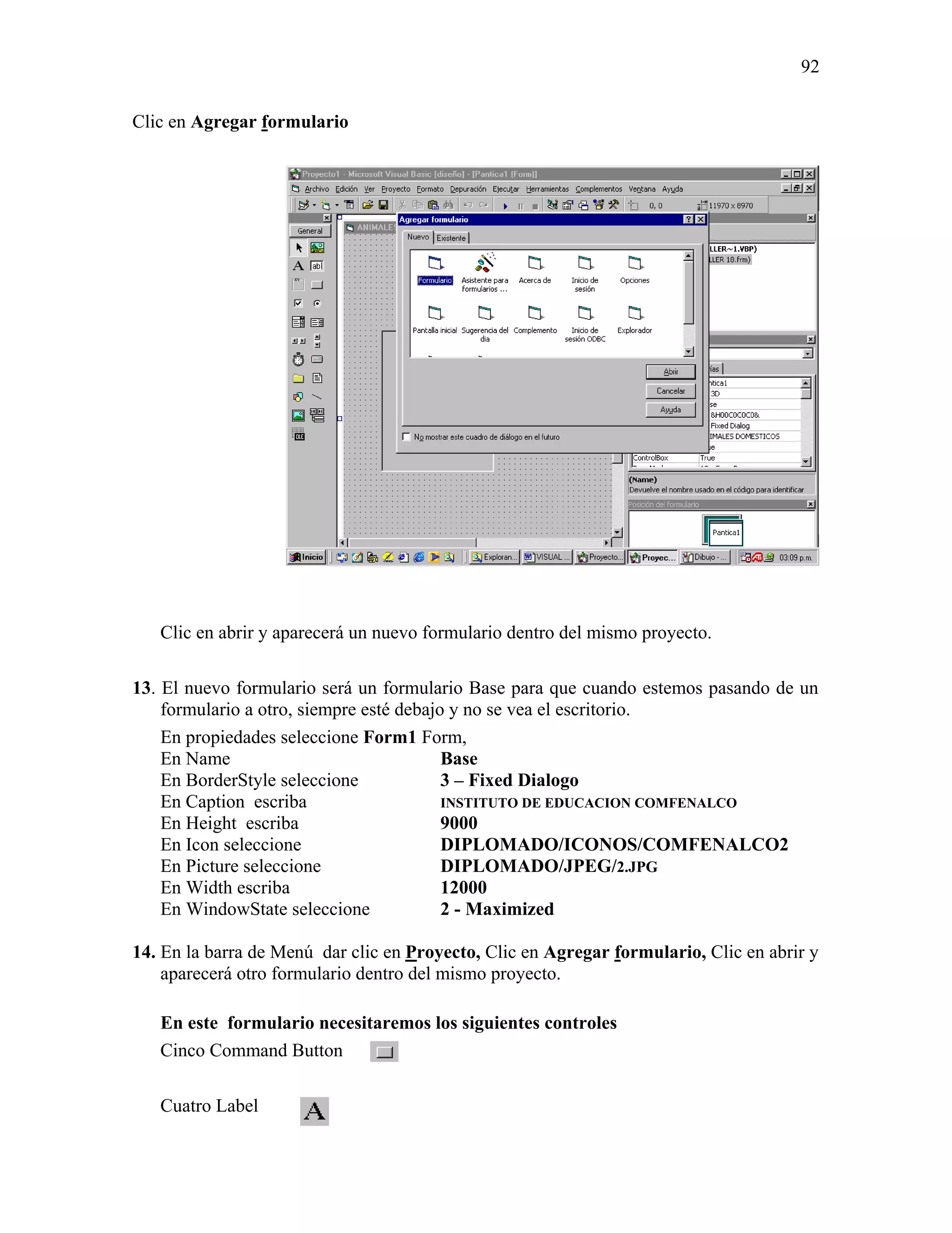 92

Clic en Agregar formulario




   Clic en abrir y aparecerá un nuevo formulario dentro del mismo proyecto.

13. El nuevo formulario será un formulario Base para que cuando estemos pasando de un
    formulario a otro, siempre esté debajo y no se vea el escritorio.
    En propiedades seleccione Form1 Form,
    En Name                               Base
    En BorderStyle seleccione             3 – Fixed Dialogo
    En Caption escriba                    INSTITUTO DE EDUCACION COMFENALCO
    En Height escriba                     9000
    En Icon seleccione                    DIPLOMADO/ICONOS/COMFENALCO2
    En Picture seleccione                 DIPLOMADO/JPEG/2.JPG
    En Width escriba                      12000
    En WindowState seleccione             2 - Maximized

14. En la barra de Menú dar clic en Proyecto, Clic en Agregar formulario, Clic en abrir y
    aparecerá otro formulario dentro del mismo proyecto.

   En este formulario necesitaremos los siguientes controles
   Cinco Command Button

   Cuatro Label
 