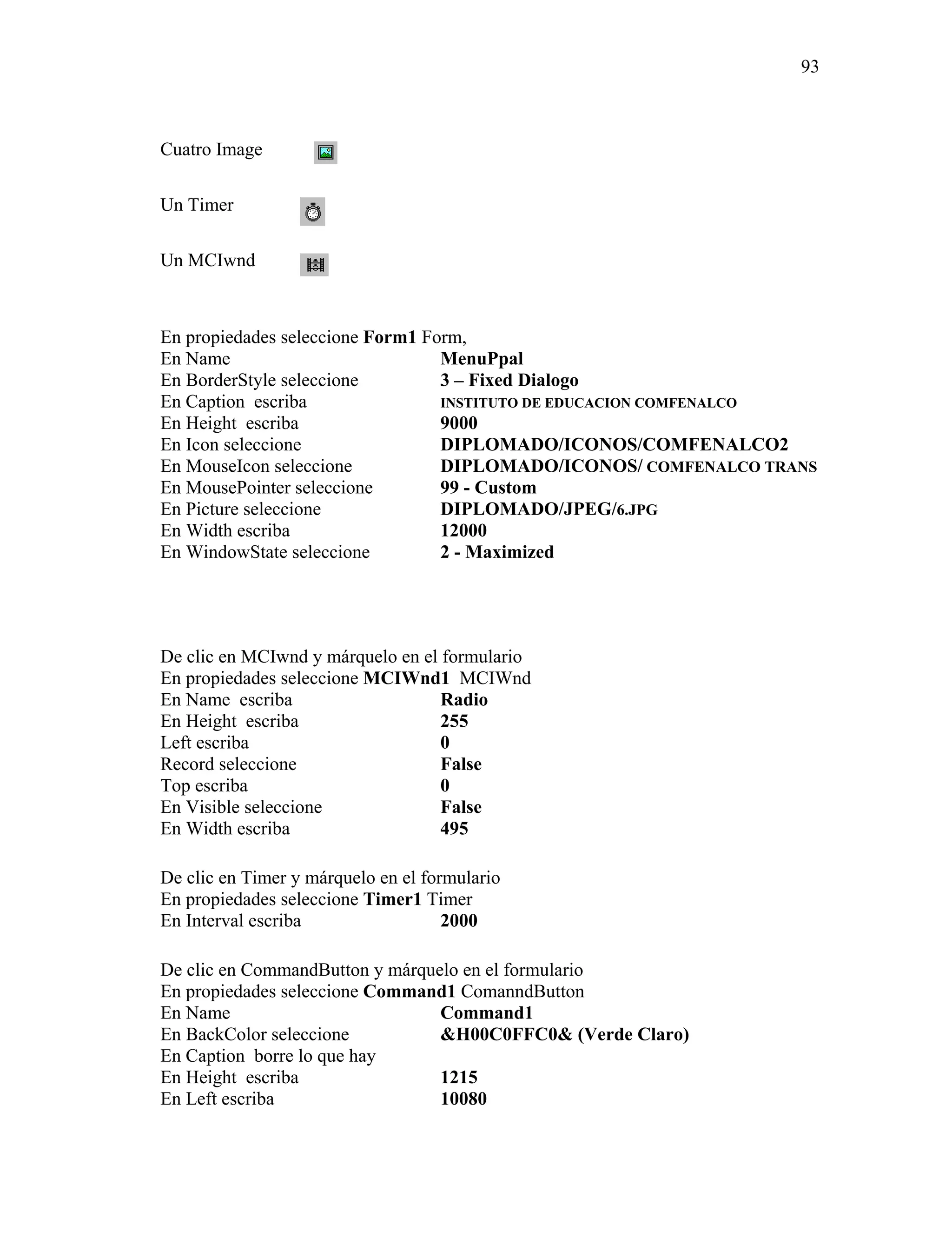 93



Cuatro Image

Un Timer

Un MCIwnd



En propiedades seleccione Form1 Form,
En Name                           MenuPpal
En BorderStyle seleccione         3 – Fixed Dialogo
En Caption escriba                INSTITUTO DE EDUCACION COMFENALCO
En Height escriba                 9000
En Icon seleccione                DIPLOMADO/ICONOS/COMFENALCO2
En MouseIcon seleccione           DIPLOMADO/ICONOS/ COMFENALCO TRANS
En MousePointer seleccione        99 - Custom
En Picture seleccione             DIPLOMADO/JPEG/6.JPG
En Width escriba                  12000
En WindowState seleccione         2 - Maximized




De clic en MCIwnd y márquelo en el formulario
En propiedades seleccione MCIWnd1 MCIWnd
En Name escriba                    Radio
En Height escriba                  255
Left escriba                       0
Record seleccione                  False
Top escriba                        0
En Visible seleccione              False
En Width escriba                   495

De clic en Timer y márquelo en el formulario
En propiedades seleccione Timer1 Timer
En Interval escriba                  2000

De clic en CommandButton y márquelo en el formulario
En propiedades seleccione Command1 ComanndButton
En Name                          Command1
En BackColor seleccione          &H00C0FFC0& (Verde Claro)
En Caption borre lo que hay
En Height escriba                1215
En Left escriba                  10080
 