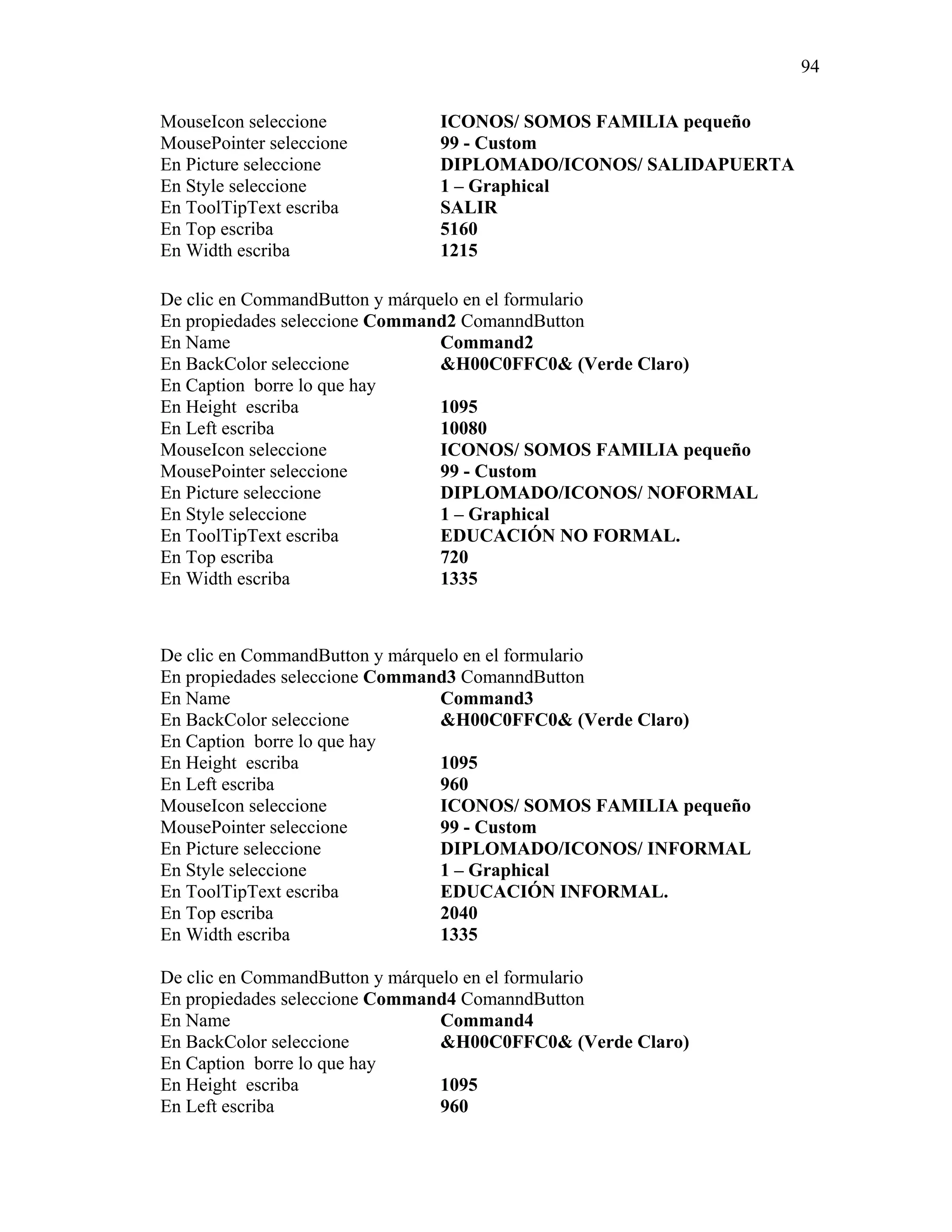 94

MouseIcon seleccione          ICONOS/ SOMOS FAMILIA pequeño
MousePointer seleccione       99 - Custom
En Picture seleccione         DIPLOMADO/ICONOS/ SALIDAPUERTA
En Style seleccione           1 – Graphical
En ToolTipText escriba        SALIR
En Top escriba                5160
En Width escriba              1215

De clic en CommandButton y márquelo en el formulario
En propiedades seleccione Command2 ComanndButton
En Name                          Command2
En BackColor seleccione          &H00C0FFC0& (Verde Claro)
En Caption borre lo que hay
En Height escriba                1095
En Left escriba                  10080
MouseIcon seleccione             ICONOS/ SOMOS FAMILIA pequeño
MousePointer seleccione          99 - Custom
En Picture seleccione            DIPLOMADO/ICONOS/ NOFORMAL
En Style seleccione              1 – Graphical
En ToolTipText escriba           EDUCACIÓN NO FORMAL.
En Top escriba                   720
En Width escriba                 1335



De clic en CommandButton y márquelo en el formulario
En propiedades seleccione Command3 ComanndButton
En Name                          Command3
En BackColor seleccione          &H00C0FFC0& (Verde Claro)
En Caption borre lo que hay
En Height escriba                1095
En Left escriba                  960
MouseIcon seleccione             ICONOS/ SOMOS FAMILIA pequeño
MousePointer seleccione          99 - Custom
En Picture seleccione            DIPLOMADO/ICONOS/ INFORMAL
En Style seleccione              1 – Graphical
En ToolTipText escriba           EDUCACIÓN INFORMAL.
En Top escriba                   2040
En Width escriba                 1335

De clic en CommandButton y márquelo en el formulario
En propiedades seleccione Command4 ComanndButton
En Name                          Command4
En BackColor seleccione          &H00C0FFC0& (Verde Claro)
En Caption borre lo que hay
En Height escriba                1095
En Left escriba                  960
 
