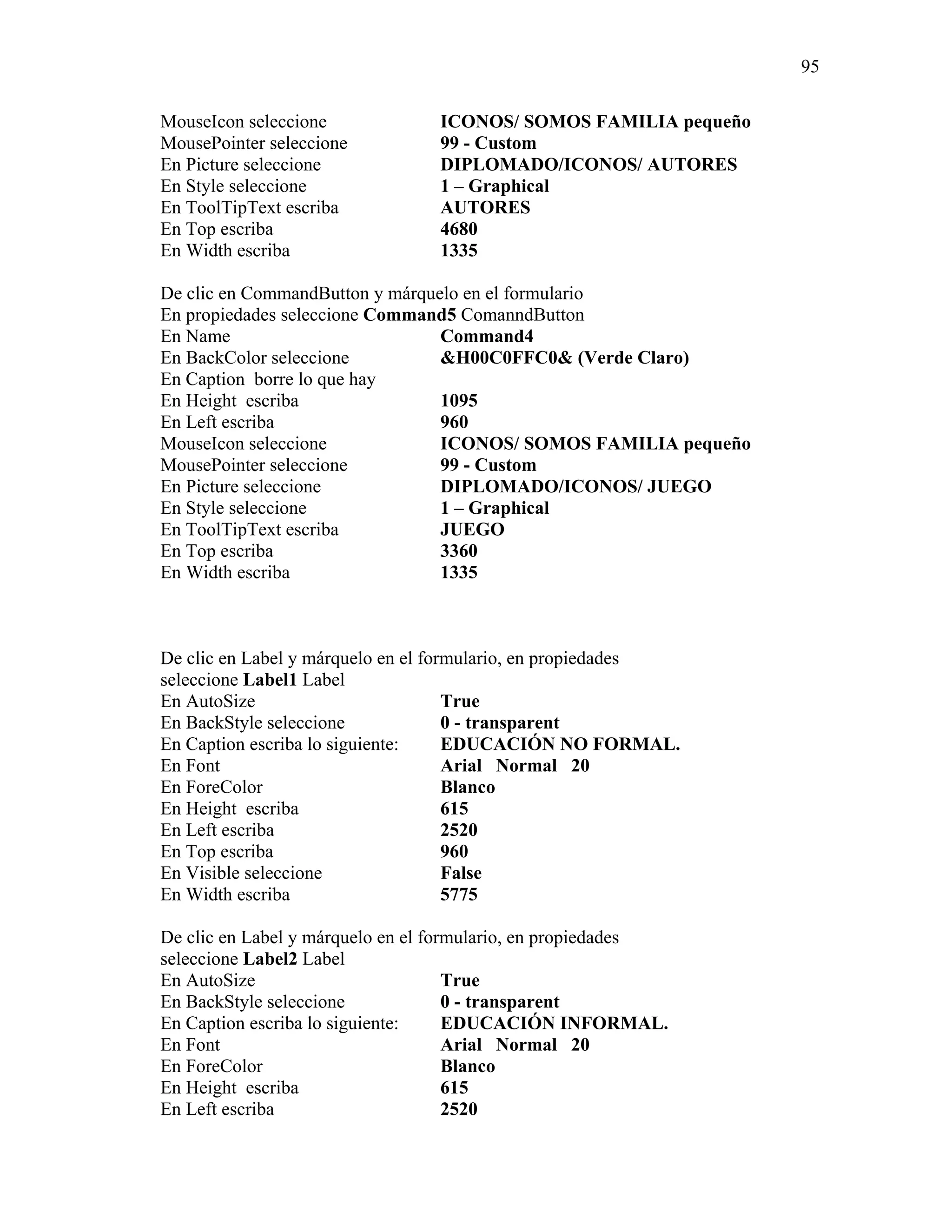 95

MouseIcon seleccione             ICONOS/ SOMOS FAMILIA pequeño
MousePointer seleccione          99 - Custom
En Picture seleccione            DIPLOMADO/ICONOS/ AUTORES
En Style seleccione              1 – Graphical
En ToolTipText escriba           AUTORES
En Top escriba                   4680
En Width escriba                 1335

De clic en CommandButton y márquelo en el formulario
En propiedades seleccione Command5 ComanndButton
En Name                          Command4
En BackColor seleccione          &H00C0FFC0& (Verde Claro)
En Caption borre lo que hay
En Height escriba                1095
En Left escriba                  960
MouseIcon seleccione             ICONOS/ SOMOS FAMILIA pequeño
MousePointer seleccione          99 - Custom
En Picture seleccione            DIPLOMADO/ICONOS/ JUEGO
En Style seleccione              1 – Graphical
En ToolTipText escriba           JUEGO
En Top escriba                   3360
En Width escriba                 1335



De clic en Label y márquelo en el formulario, en propiedades
seleccione Label1 Label
En AutoSize                          True
En BackStyle seleccione              0 - transparent
En Caption escriba lo siguiente:     EDUCACIÓN NO FORMAL.
En Font                              Arial Normal 20
En ForeColor                         Blanco
En Height escriba                    615
En Left escriba                      2520
En Top escriba                       960
En Visible seleccione                False
En Width escriba                     5775

De clic en Label y márquelo en el formulario, en propiedades
seleccione Label2 Label
En AutoSize                          True
En BackStyle seleccione              0 - transparent
En Caption escriba lo siguiente:     EDUCACIÓN INFORMAL.
En Font                              Arial Normal 20
En ForeColor                         Blanco
En Height escriba                    615
En Left escriba                      2520
 