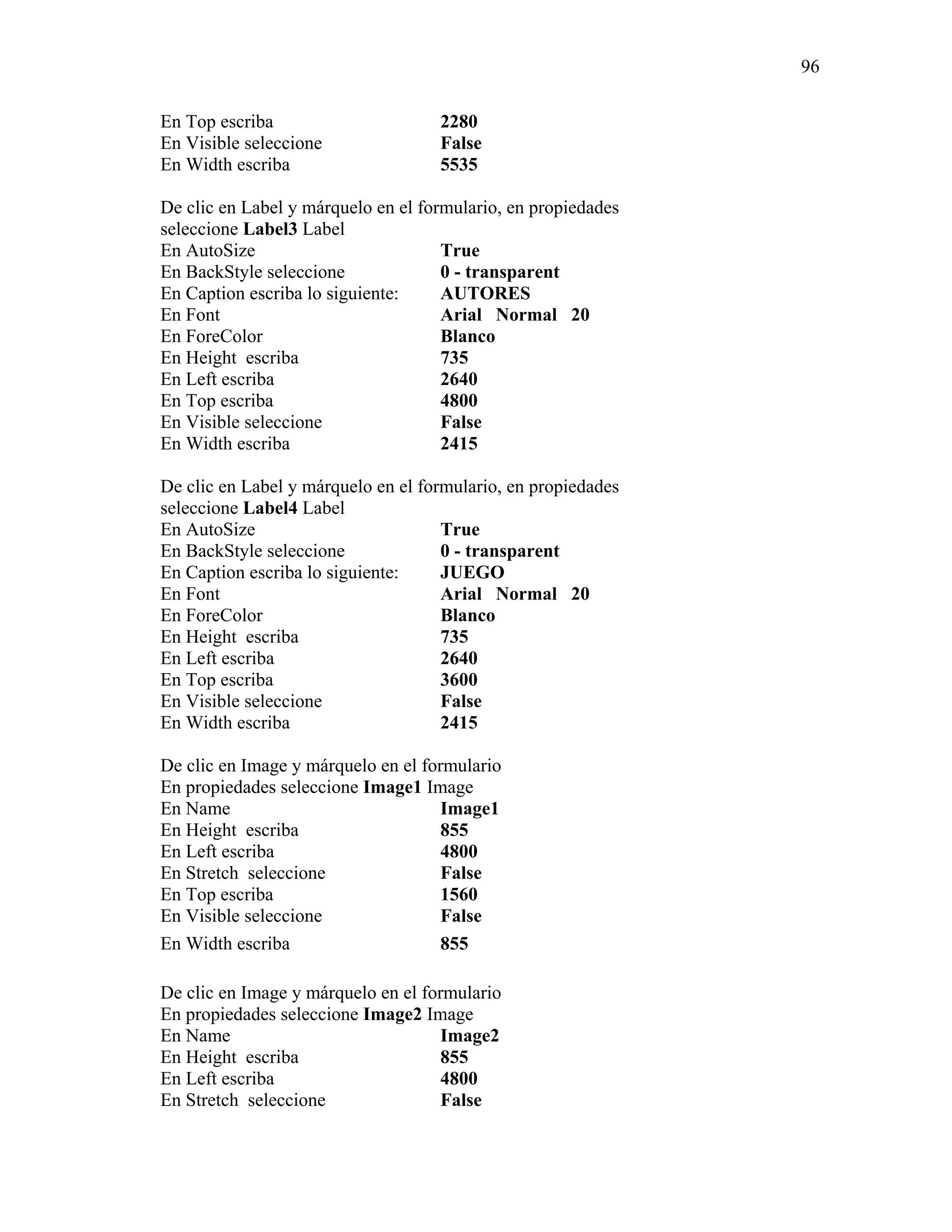 96

En Top escriba                      2280
En Visible seleccione               False
En Width escriba                    5535

De clic en Label y márquelo en el formulario, en propiedades
seleccione Label3 Label
En AutoSize                          True
En BackStyle seleccione              0 - transparent
En Caption escriba lo siguiente:     AUTORES
En Font                              Arial Normal 20
En ForeColor                         Blanco
En Height escriba                    735
En Left escriba                      2640
En Top escriba                       4800
En Visible seleccione                False
En Width escriba                     2415

De clic en Label y márquelo en el formulario, en propiedades
seleccione Label4 Label
En AutoSize                          True
En BackStyle seleccione              0 - transparent
En Caption escriba lo siguiente:     JUEGO
En Font                              Arial Normal 20
En ForeColor                         Blanco
En Height escriba                    735
En Left escriba                      2640
En Top escriba                       3600
En Visible seleccione                False
En Width escriba                     2415

De clic en Image y márquelo en el formulario
En propiedades seleccione Image1 Image
En Name                              Image1
En Height escriba                    855
En Left escriba                      4800
En Stretch seleccione                False
En Top escriba                       1560
En Visible seleccione                False
En Width escriba                     855

De clic en Image y márquelo en el formulario
En propiedades seleccione Image2 Image
En Name                              Image2
En Height escriba                    855
En Left escriba                      4800
En Stretch seleccione                False
 