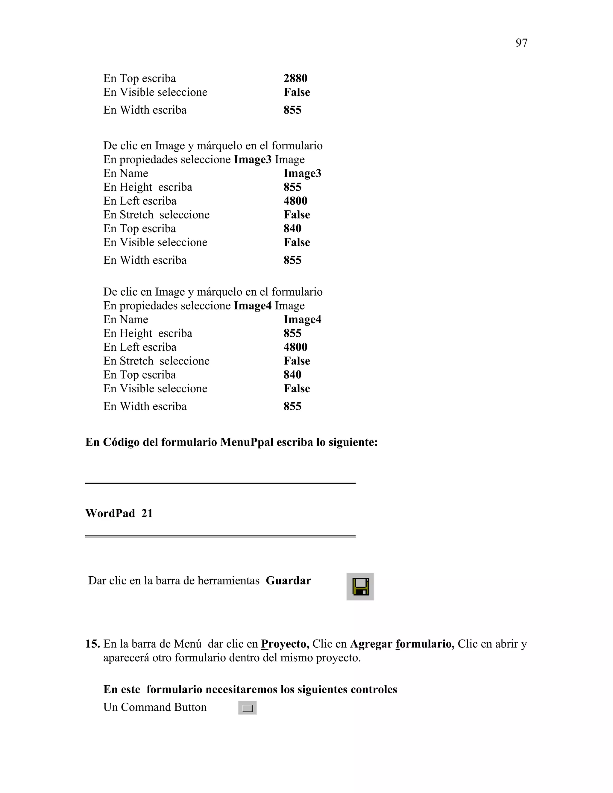 97

   En Top escriba                      2880
   En Visible seleccione               False
   En Width escriba                    855

   De clic en Image y márquelo en el formulario
   En propiedades seleccione Image3 Image
   En Name                              Image3
   En Height escriba                    855
   En Left escriba                      4800
   En Stretch seleccione                False
   En Top escriba                       840
   En Visible seleccione                False
   En Width escriba                     855

   De clic en Image y márquelo en el formulario
   En propiedades seleccione Image4 Image
   En Name                              Image4
   En Height escriba                    855
   En Left escriba                      4800
   En Stretch seleccione                False
   En Top escriba                       840
   En Visible seleccione                False
   En Width escriba                     855

En Código del formulario MenuPpal escriba lo siguiente:

_____________________________________________

WordPad 21
_____________________________________________



Dar clic en la barra de herramientas Guardar




15. En la barra de Menú dar clic en Proyecto, Clic en Agregar formulario, Clic en abrir y
    aparecerá otro formulario dentro del mismo proyecto.

   En este formulario necesitaremos los siguientes controles
   Un Command Button
 