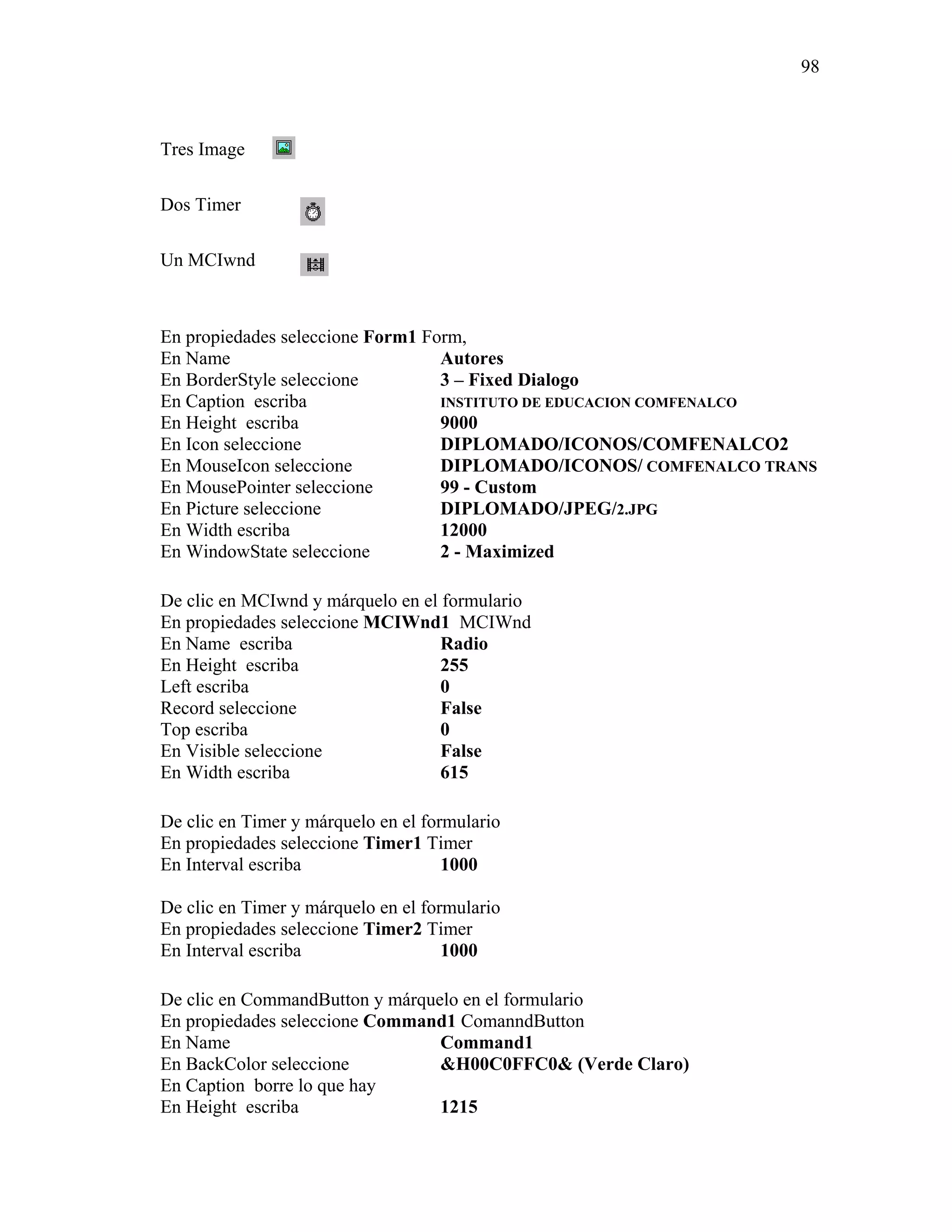 98



Tres Image

Dos Timer

Un MCIwnd



En propiedades seleccione Form1 Form,
En Name                           Autores
En BorderStyle seleccione         3 – Fixed Dialogo
En Caption escriba                INSTITUTO DE EDUCACION COMFENALCO
En Height escriba                 9000
En Icon seleccione                DIPLOMADO/ICONOS/COMFENALCO2
En MouseIcon seleccione           DIPLOMADO/ICONOS/ COMFENALCO TRANS
En MousePointer seleccione        99 - Custom
En Picture seleccione             DIPLOMADO/JPEG/2.JPG
En Width escriba                  12000
En WindowState seleccione         2 - Maximized

De clic en MCIwnd y márquelo en el formulario
En propiedades seleccione MCIWnd1 MCIWnd
En Name escriba                    Radio
En Height escriba                  255
Left escriba                       0
Record seleccione                  False
Top escriba                        0
En Visible seleccione              False
En Width escriba                   615

De clic en Timer y márquelo en el formulario
En propiedades seleccione Timer1 Timer
En Interval escriba                  1000

De clic en Timer y márquelo en el formulario
En propiedades seleccione Timer2 Timer
En Interval escriba                  1000

De clic en CommandButton y márquelo en el formulario
En propiedades seleccione Command1 ComanndButton
En Name                          Command1
En BackColor seleccione          &H00C0FFC0& (Verde Claro)
En Caption borre lo que hay
En Height escriba                1215
 