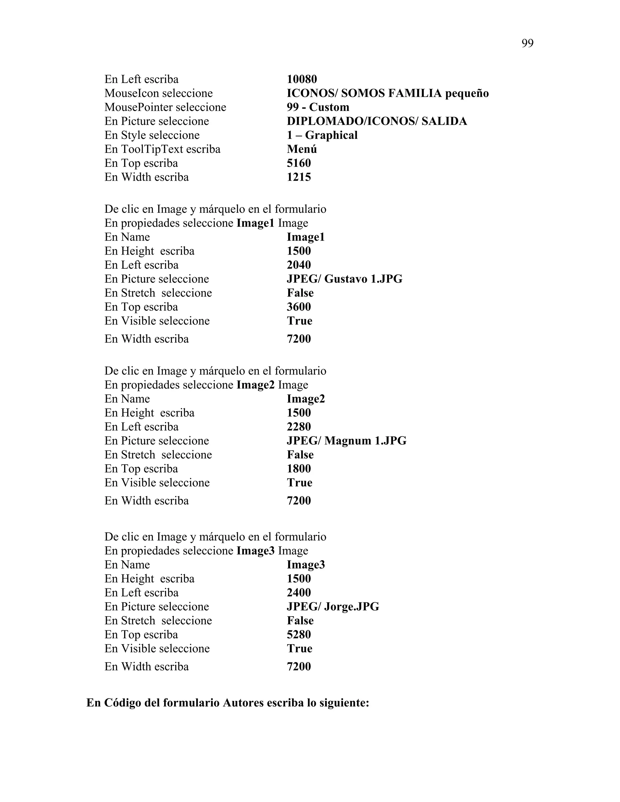 99

   En Left escriba                    10080
   MouseIcon seleccione               ICONOS/ SOMOS FAMILIA pequeño
   MousePointer seleccione            99 - Custom
   En Picture seleccione              DIPLOMADO/ICONOS/ SALIDA
   En Style seleccione                1 – Graphical
   En ToolTipText escriba             Menú
   En Top escriba                     5160
   En Width escriba                   1215

   De clic en Image y márquelo en el formulario
   En propiedades seleccione Image1 Image
   En Name                              Image1
   En Height escriba                    1500
   En Left escriba                      2040
   En Picture seleccione                JPEG/ Gustavo 1.JPG
   En Stretch seleccione                False
   En Top escriba                       3600
   En Visible seleccione                True
   En Width escriba                     7200

   De clic en Image y márquelo en el formulario
   En propiedades seleccione Image2 Image
   En Name                              Image2
   En Height escriba                    1500
   En Left escriba                      2280
   En Picture seleccione                JPEG/ Magnum 1.JPG
   En Stretch seleccione                False
   En Top escriba                       1800
   En Visible seleccione                True
   En Width escriba                     7200

   De clic en Image y márquelo en el formulario
   En propiedades seleccione Image3 Image
   En Name                              Image3
   En Height escriba                    1500
   En Left escriba                      2400
   En Picture seleccione                JPEG/ Jorge.JPG
   En Stretch seleccione                False
   En Top escriba                       5280
   En Visible seleccione                True
   En Width escriba                     7200

En Código del formulario Autores escriba lo siguiente:
 