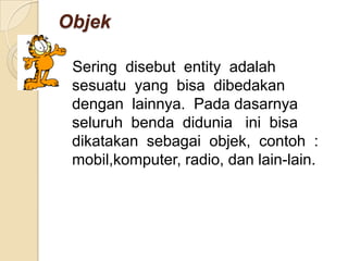 ObjekSeringdisebut  entity  adalahsesuatu  yang  bisadibedakandenganlainnya.  Padadasarnyaseluruhbendadiduniainibisadikatakansebagaiobjek,  contoh  :  mobil,komputer, radio, dan lain-lain.Dalam  Visual  Basic  objek-objek  yang  dimaksuddisebutkontrol.  Jenis-jeniskontrolantaralain ;Label, Text Box, Combo Box, List Boxdanmasihbanyaklagi