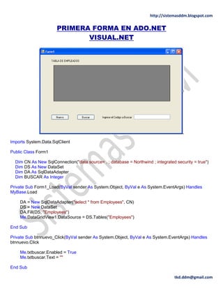 http://sistemasddm.blogspot.com
tkd.ddm@gmail.com
PRIMERA FORMA EN ADO.NET
VISUAL.NET
Imports System.Data.SqlClient
Public Class Form1
Dim CN As New SqlConnection("data source= . ; database = Northwind ; integrated security = true")
Dim DS As New DataSet
Dim DA As SqlDataAdapter
Dim BUSCAR As Integer
Private Sub Form1_Load(ByVal sender As System.Object, ByVal e As System.EventArgs) Handles
MyBase.Load
DA = New SqlDataAdapter("select * from Employees", CN)
DS = New DataSet
DA.Fill(DS, "Employees")
Me.DataGridView1.DataSource = DS.Tables("Employees")
End Sub
Private Sub btnnuevo_Click(ByVal sender As System.Object, ByVal e As System.EventArgs) Handles
btnnuevo.Click
Me.txtbuscar.Enabled = True
Me.txtbuscar.Text = ""
End Sub
 