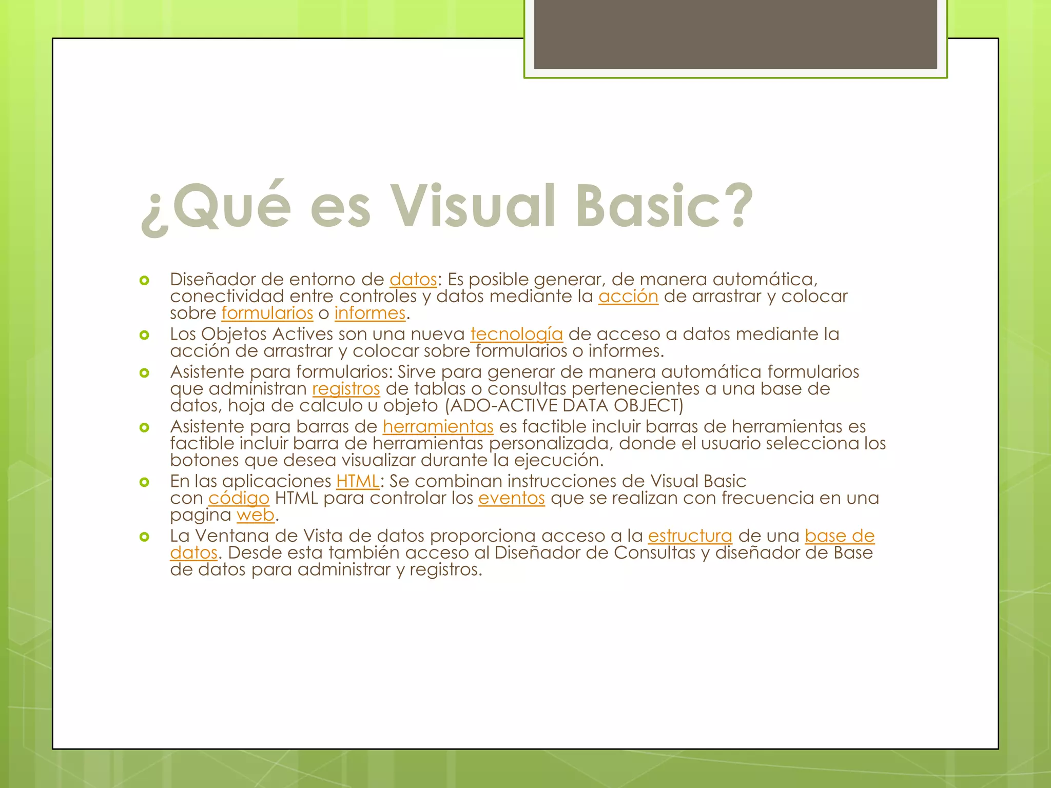 ¿Qué es Visual Basic?
   Diseñador de entorno de datos: Es posible generar, de manera automática,
    conectividad entre controles y datos mediante la acción de arrastrar y colocar
    sobre formularios o informes.
   Los Objetos Actives son una nueva tecnología de acceso a datos mediante la
    acción de arrastrar y colocar sobre formularios o informes.
   Asistente para formularios: Sirve para generar de manera automática formularios
    que administran registros de tablas o consultas pertenecientes a una base de
    datos, hoja de calculo u objeto (ADO-ACTIVE DATA OBJECT)
   Asistente para barras de herramientas es factible incluir barras de herramientas es
    factible incluir barra de herramientas personalizada, donde el usuario selecciona los
    botones que desea visualizar durante la ejecución.
   En las aplicaciones HTML: Se combinan instrucciones de Visual Basic
    con código HTML para controlar los eventos que se realizan con frecuencia en una
    pagina web.
   La Ventana de Vista de datos proporciona acceso a la estructura de una base de
    datos. Desde esta también acceso al Diseñador de Consultas y diseñador de Base
    de datos para administrar y registros.
 