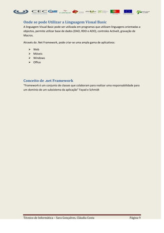 Onde se pode Utilizar a Linguagem Visual Basic
A linguagem Visual Basic pode ser utilizada em programas que utilizam linguagens orientadas a
objectos, permite utilizar base de dados (DAO, RDO e ADO), controles ActiveX, gravação de
Macros.

Através do .Net Framework, pode criar-se uma ampla gama de aplicativos:

      Web
      Móveis
      Windows
      Office




Conceito de .net Framework
“Framework é um conjunto de classes que colaboram para realizar uma responsabilidade para
um domínio de um subsistema da aplicação” Fayad e Schmidt




Técnico de Informática – Sara Gonçalves, Cláudia Costa                              Página 9
 