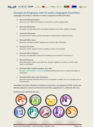 Exemplos de Programas onde foi usada a Linguagem Visual Basic
A linguagem Visual Basic é utilizada em todos os programas do Microsoft office:

        Microsoft officepowerpoint;
        (serve para criar e editar apresentações com diapositivos, reuniões e páginas Web)


        Microsoft officeword;
        (serve para criar editar documentos com aspecto profissional, como cartas, relatórios e folhetos)


        Microsoft officeexcel;
        (serve para executar cálculos, analisar informações e visualizar dados em folhas de cálculo)


        Microsoft Office Acess;
        (serve para criar bases de dados e programas para controlar e gerir informação)


        Microsoft One Note;
        (serve para recolher, organizar, localizar e partilhar as notas e as informações)


        Microsoft Office Publisher;
        (serve para criar publicações e materiais de marketing, tais como boletins e brochuras,etc.)


        Microsoft OutLook;
        (serve para enviar e receber correio electrónico, para gerir a agenda, os contactos, as tarefas e para
        registar as actividades)


        Microsoft Office InfoPath Designer e/ou Filler
        (Designer – Estruturar/Filler – Preencher formulários dinâmicos para reunir e reutilizar informações da
        organização)


        Microsoft Office Share Point Workspace
        (serve para sincronizar sites Share Point com o seu computador e trabalhar com o seu conteúdo como se
        estivesse ligado)

Visual Basic era muito utilizada em ambientes corporativos, uma pesquisa de 2005 revelou que
62% dos programas usavam uma forma de visual basic, seguido de C++, JavaScript, C# e Java.

Atualmente foi substituída por Java.




Técnico de Informática – Sara Gonçalves, Cláudia Costa                                                 Página 10
 