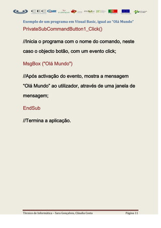 Exemplo de um programa em Visual Basic, igual ao “Olá Mundo”

PrivateSubCommandButton1_Click()

//Inicia o programa com o nome do comando, neste

caso o objecto botão, com um evento click;

MsgBox ("Olá Mundo")

//Após activação do evento, mostra a mensagem

“Olá Mundo” ao utilizador, através de uma janela de

mensagem;

EndSub

//Termina a aplicação.




Técnico de Informática – Sara Gonçalves, Cláudia Costa   Página 11
 